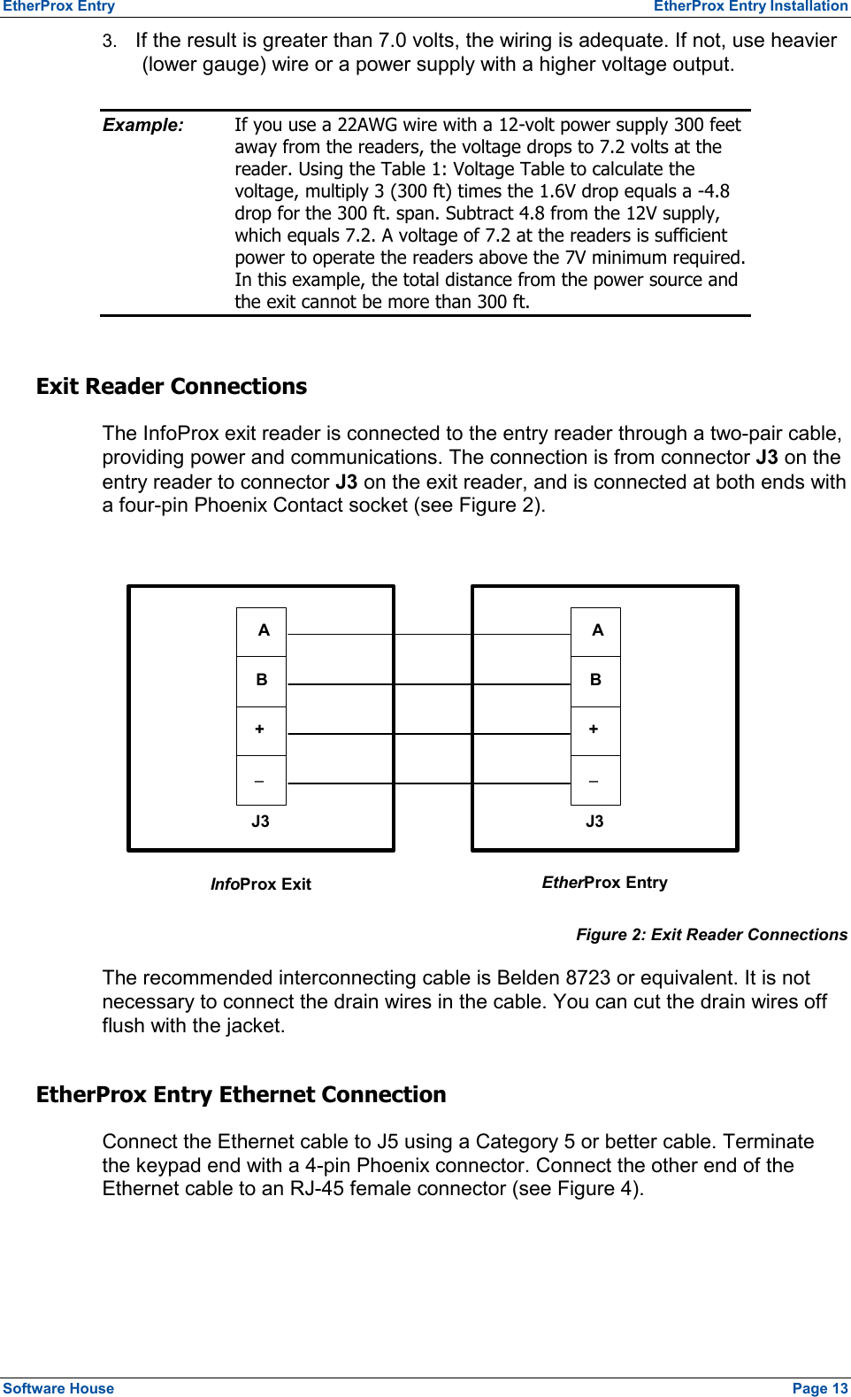 EtherProx Entry   EtherProx Entry Installation 3.  If the result is greater than 7.0 volts, the wiring is adequate. If not, use heavier (lower gauge) wire or a power supply with a higher voltage output. Example:  If you use a 22AWG wire with a 12-volt power supply 300 feet away from the readers, the voltage drops to 7.2 volts at the reader. Using the Table 1: Voltage Table to calculate the voltage, multiply 3 (300 ft) times the 1.6V drop equals a -4.8 drop for the 300 ft. span. Subtract 4.8 from the 12V supply, which equals 7.2. A voltage of 7.2 at the readers is sufficient power to operate the readers above the 7V minimum required. In this example, the total distance from the power source and the exit cannot be more than 300 ft. Exit Reader Connections The InfoProx exit reader is connected to the entry reader through a two-pair cable, providing power and communications. The connection is from connector J3 on the entry reader to connector J3 on the exit reader, and is connected at both ends with a four-pin Phoenix Contact socket (see Figure 2).  J3 InfoProx Exit   EtherProx Entry J3AB+-A B + -  Figure 2: Exit Reader Connections The recommended interconnecting cable is Belden 8723 or equivalent. It is not necessary to connect the drain wires in the cable. You can cut the drain wires off flush with the jacket. EtherProx Entry Ethernet Connection Connect the Ethernet cable to J5 using a Category 5 or better cable. Terminate the keypad end with a 4-pin Phoenix connector. Connect the other end of the Ethernet cable to an RJ-45 female connector (see Figure 4). Software House    Page 13 