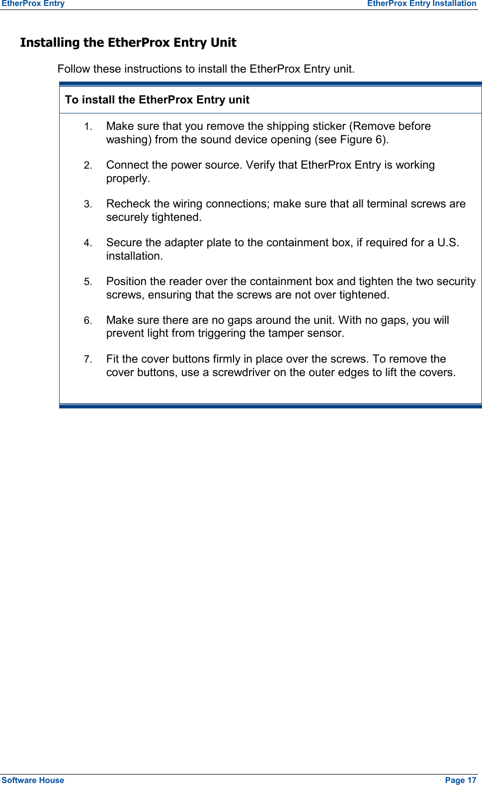 EtherProx Entry   EtherProx Entry Installation Installing the EtherProx Entry Unit Follow these instructions to install the EtherProx Entry unit. To install the EtherProx Entry unit 1.  Make sure that you remove the shipping sticker (Remove before washing) from the sound device opening (see Figure 6). 2.  Connect the power source. Verify that EtherProx Entry is working properly. 3.  Recheck the wiring connections; make sure that all terminal screws are securely tightened. 4.  Secure the adapter plate to the containment box, if required for a U.S. installation. 5.  Position the reader over the containment box and tighten the two security screws, ensuring that the screws are not over tightened. 6.  Make sure there are no gaps around the unit. With no gaps, you will prevent light from triggering the tamper sensor. 7.  Fit the cover buttons firmly in place over the screws. To remove the cover buttons, use a screwdriver on the outer edges to lift the covers. Software House    Page 17 
