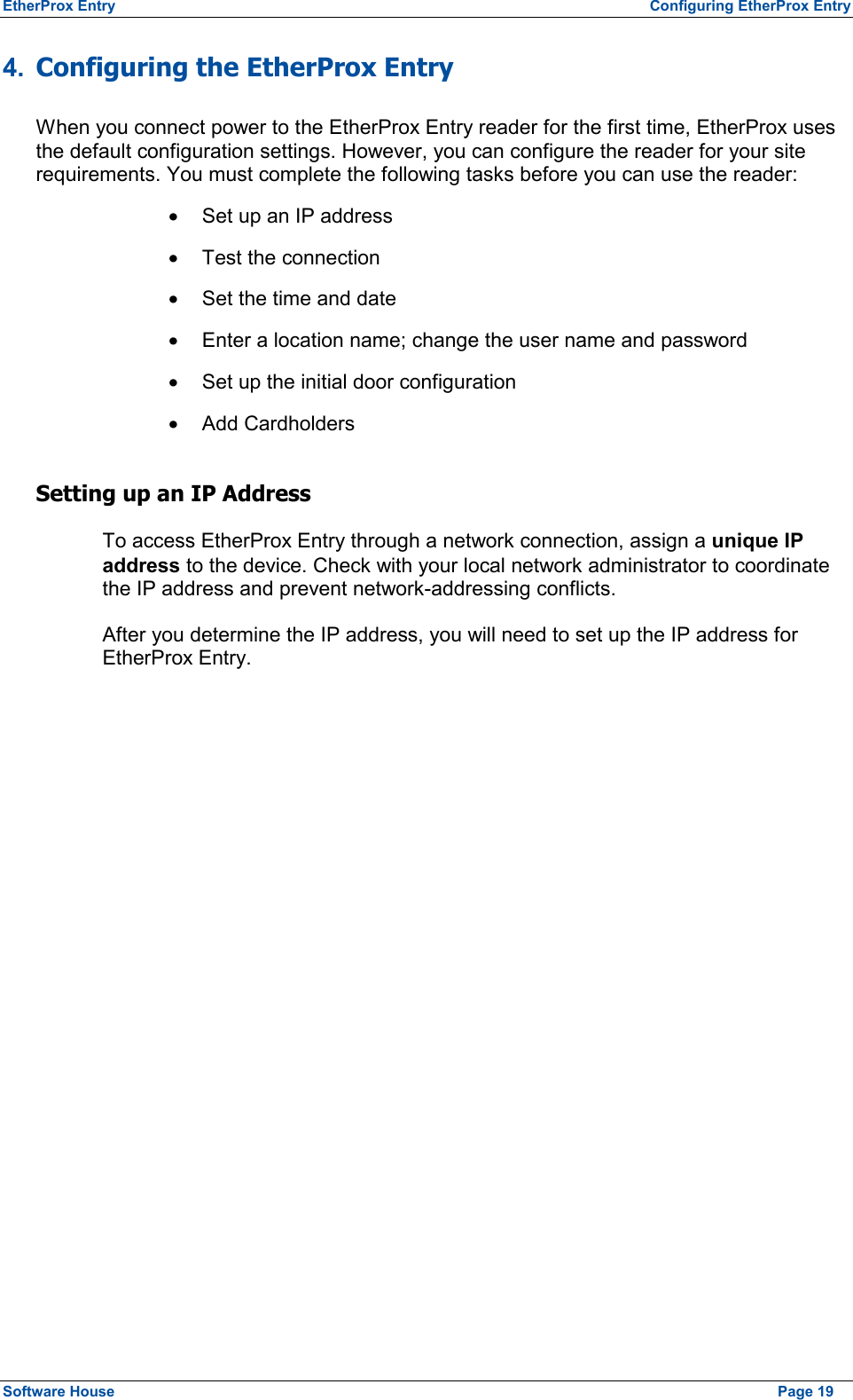 EtherProx Entry  Configuring EtherProx Entry 4.  Configuring the EtherProx Entry When you connect power to the EtherProx Entry reader for the first time, EtherProx uses the default configuration settings. However, you can configure the reader for your site requirements. You must complete the following tasks before you can use the reader: ·  Set up an IP address ·  Test the connection ·  Set the time and date ·  Enter a location name; change the user name and password ·  Set up the initial door configuration ·  Add Cardholders Setting up an IP Address To access EtherProx Entry through a network connection, assign a unique IP address to the device. Check with your local network administrator to coordinate the IP address and prevent network-addressing conflicts. After you determine the IP address, you will need to set up the IP address for EtherProx Entry. Software House    Page 19 