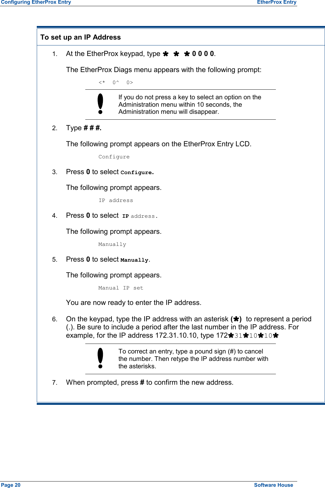 Configuring EtherProx Entry  EtherProx Entry  To set up an IP Address 1.  At the EtherProx keypad, type Ù Ù Ù 0 0 0 0. The EtherProx Diags menu appears with the following prompt:  &lt;*  0^  0&gt;  If you do not press a key to select an option on the Administration menu within 10 seconds, the Administration menu will disappear. 2.  Type # # #. The following prompt appears on the EtherProx Entry LCD.  Configure 3.  Press 0 to select Configure. The following prompt appears.  IP address 4.  Press 0 to select IP address. The following prompt appears.  Manually 5.  Press 0 to select Manually. The following prompt appears.  Manual IP set You are now ready to enter the IP address. 6.  On the keypad, type the IP address with an asterisk (Ù) to represent a period (.). Be sure to include a period after the last number in the IP address. For example, for the IP address 172.31.10.10, type 172Ù31Ù10Ù10Ù  To correct an entry, type a pound sign (#) to cancel the number. Then retype the IP address number with the asterisks. 7.  When prompted, press # to confirm the new address. Page 20  Software House 