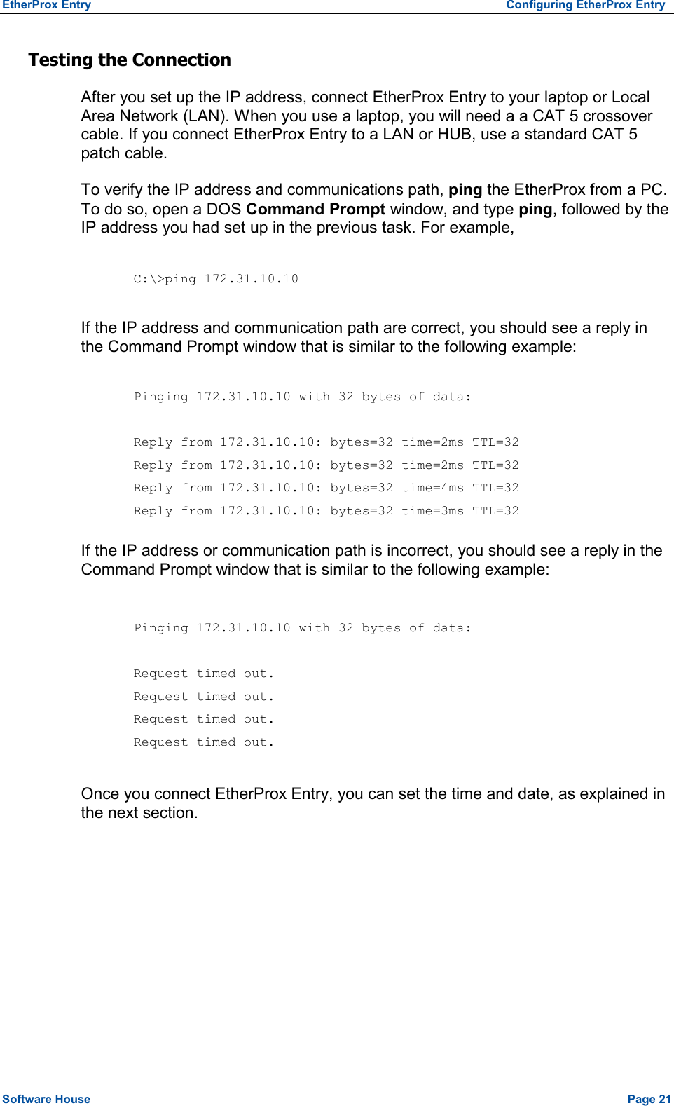 EtherProx Entry   Configuring EtherProx Entry Testing the Connection After you set up the IP address, connect EtherProx Entry to your laptop or Local Area Network (LAN). When you use a laptop, you will need a a CAT 5 crossover cable. If you connect EtherProx Entry to a LAN or HUB, use a standard CAT 5 patch cable. To verify the IP address and communications path, ping the EtherProx from a PC. To do so, open a DOS Command Prompt window, and type ping, followed by the IP address you had set up in the previous task. For example,  C:\&gt;ping 172.31.10.10  If the IP address and communication path are correct, you should see a reply in the Command Prompt window that is similar to the following example:  Pinging 172.31.10.10 with 32 bytes of data:  Reply from 172.31.10.10: bytes=32 time=2ms TTL=32 Reply from 172.31.10.10: bytes=32 time=2ms TTL=32 Reply from 172.31.10.10: bytes=32 time=4ms TTL=32 Reply from 172.31.10.10: bytes=32 time=3ms TTL=32  If the IP address or communication path is incorrect, you should see a reply in the Command Prompt window that is similar to the following example:  Pinging 172.31.10.10 with 32 bytes of data:  Request timed out. Request timed out. Request timed out. Request timed out.  Once you connect EtherProx Entry, you can set the time and date, as explained in the next section. Software House    Page 21 