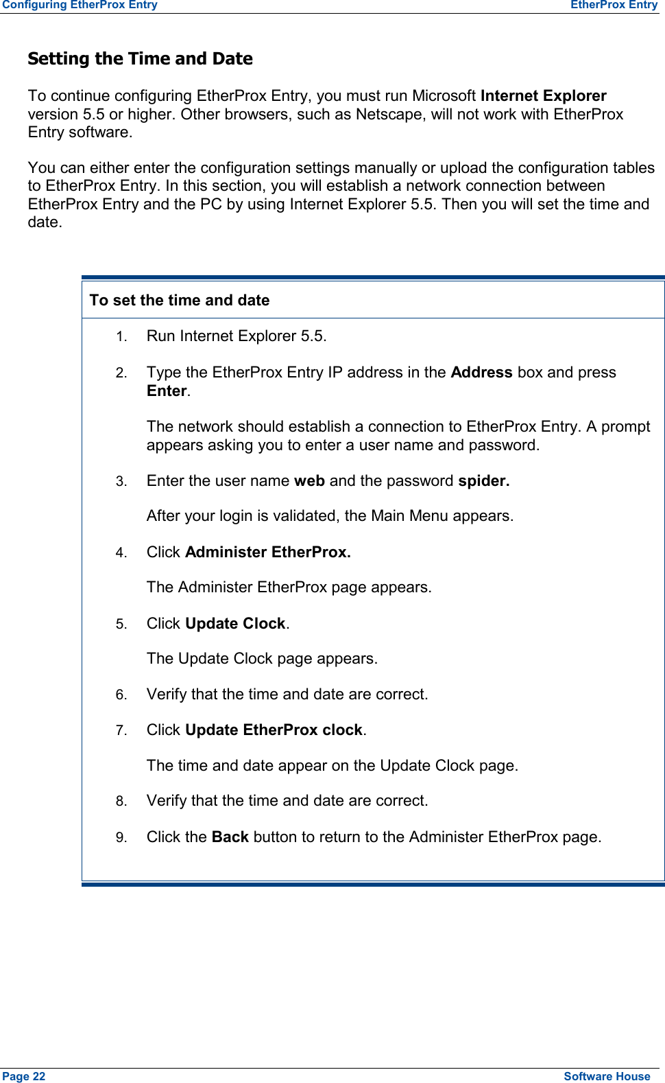 Configuring EtherProx Entry  EtherProx Entry Setting the Time and Date To continue configuring EtherProx Entry, you must run Microsoft Internet Explorer version 5.5 or higher. Other browsers, such as Netscape, will not work with EtherProx Entry software. You can either enter the configuration settings manually or upload the configuration tables to EtherProx Entry. In this section, you will establish a network connection between EtherProx Entry and the PC by using Internet Explorer 5.5. Then you will set the time and date.  To set the time and date 1.  Run Internet Explorer 5.5. 2.  Type the EtherProx Entry IP address in the Address box and press Enter. The network should establish a connection to EtherProx Entry. A prompt appears asking you to enter a user name and password. 3.  Enter the user name web and the password spider. After your login is validated, the Main Menu appears. 4.  Click Administer EtherProx. The Administer EtherProx page appears. 5.  Click Update Clock. The Update Clock page appears. 6.  Verify that the time and date are correct. 7.  Click Update EtherProx clock. The time and date appear on the Update Clock page. 8.  Verify that the time and date are correct. 9.  Click the Back button to return to the Administer EtherProx page. Page 22  Software House 