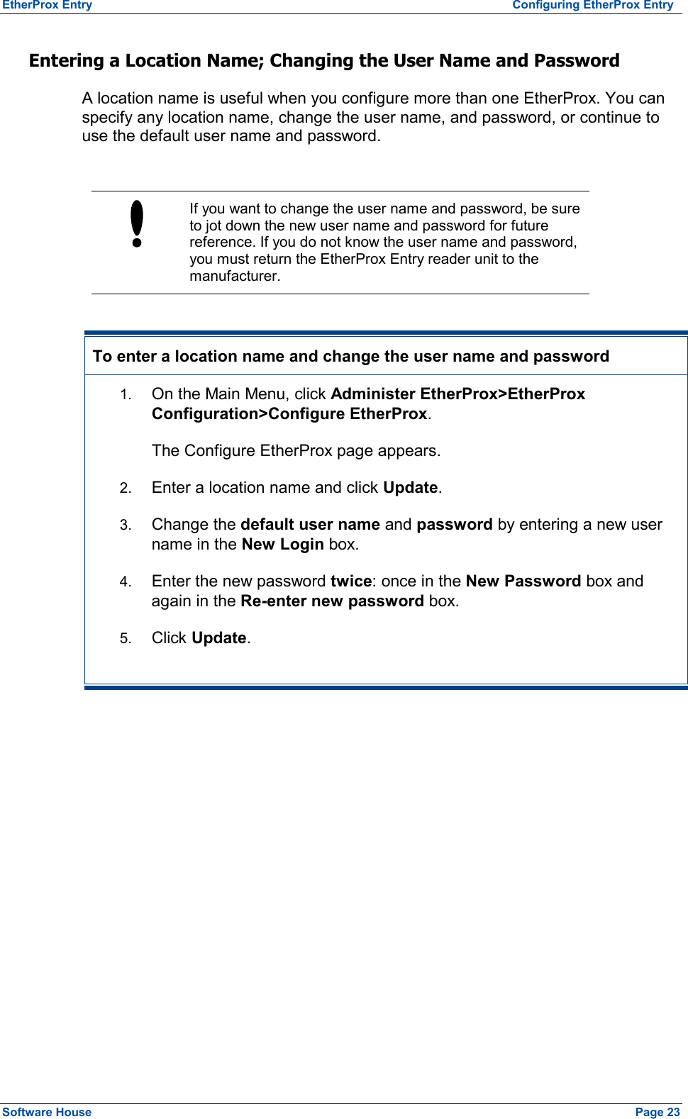 EtherProx Entry   Configuring EtherProx Entry Entering a Location Name; Changing the User Name and Password A location name is useful when you configure more than one EtherProx. You can specify any location name, change the user name, and password, or continue to use the default user name and password.   If you want to change the user name and password, be sure to jot down the new user name and password for future reference. If you do not know the user name and password, you must return the EtherProx Entry reader unit to the manufacturer.  To enter a location name and change the user name and password 1.  On the Main Menu, click Administer EtherProx&gt;EtherProx Configuration&gt;Configure EtherProx. The Configure EtherProx page appears. 2.  Enter a location name and click Update. 3.  Change the default user name and password by entering a new user name in the New Login box. 4.  Enter the new password twice: once in the New Password box and again in the Re-enter new password box. 5.  Click Update.  Software House    Page 23 