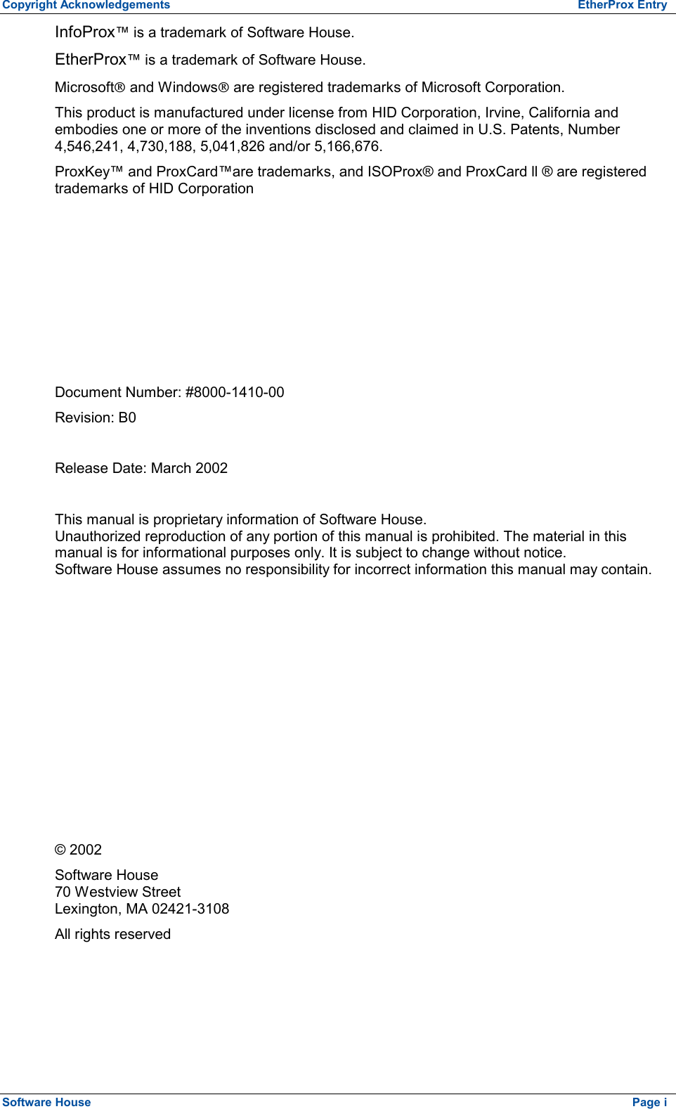 Copyright Acknowledgements  EtherProx Entry InfoProx™ is a trademark of Software House. EtherProx™ is a trademark of Software House. MicrosoftÒ and WindowsÒ are registered trademarks of Microsoft Corporation. This product is manufactured under license from HID Corporation, Irvine, California and embodies one or more of the inventions disclosed and claimed in U.S. Patents, Number 4,546,241, 4,730,188, 5,041,826 and/or 5,166,676.  ProxKey™ and ProxCard™are trademarks, and ISOProx® and ProxCard ll ® are registered trademarks of HID Corporation        Document Number: #8000-1410-00 Revision: B0  Release Date: March 2002  This manual is proprietary information of Software House. Unauthorized reproduction of any portion of this manual is prohibited. The material in this manual is for informational purposes only. It is subject to change without notice.  Software House assumes no responsibility for incorrect information this manual may contain.           © 2002 Software House 70 Westview Street Lexington, MA 02421-3108 All rights reserved Software House    Page i 