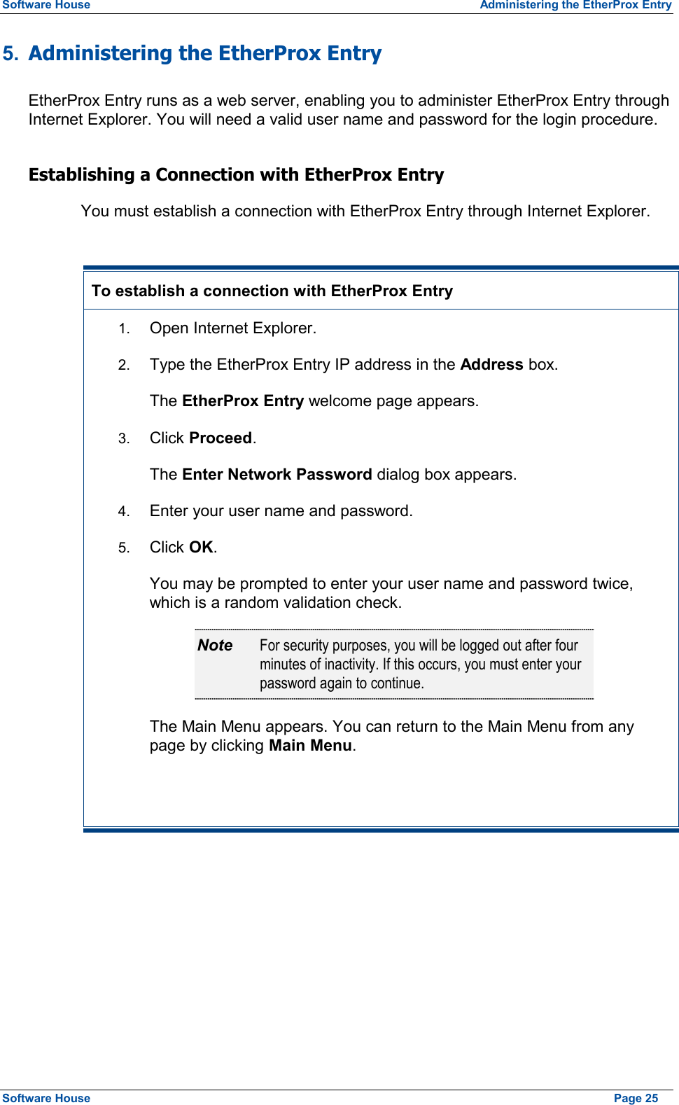 Software House  Administering the EtherProx Entry 5.  Administering the EtherProx Entry EtherProx Entry runs as a web server, enabling you to administer EtherProx Entry through Internet Explorer. You will need a valid user name and password for the login procedure. Establishing a Connection with EtherProx Entry You must establish a connection with EtherProx Entry through Internet Explorer.  To establish a connection with EtherProx Entry 1.  Open Internet Explorer. 2.  Type the EtherProx Entry IP address in the Address box. The EtherProx Entry welcome page appears. 3.  Click Proceed. The Enter Network Password dialog box appears. 4.  Enter your user name and password. 5.  Click OK. You may be prompted to enter your user name and password twice, which is a random validation check. Note  For security purposes, you will be logged out after four minutes of inactivity. If this occurs, you must enter your password again to continue. The Main Menu appears. You can return to the Main Menu from any page by clicking Main Menu.   Software House    Page 25 