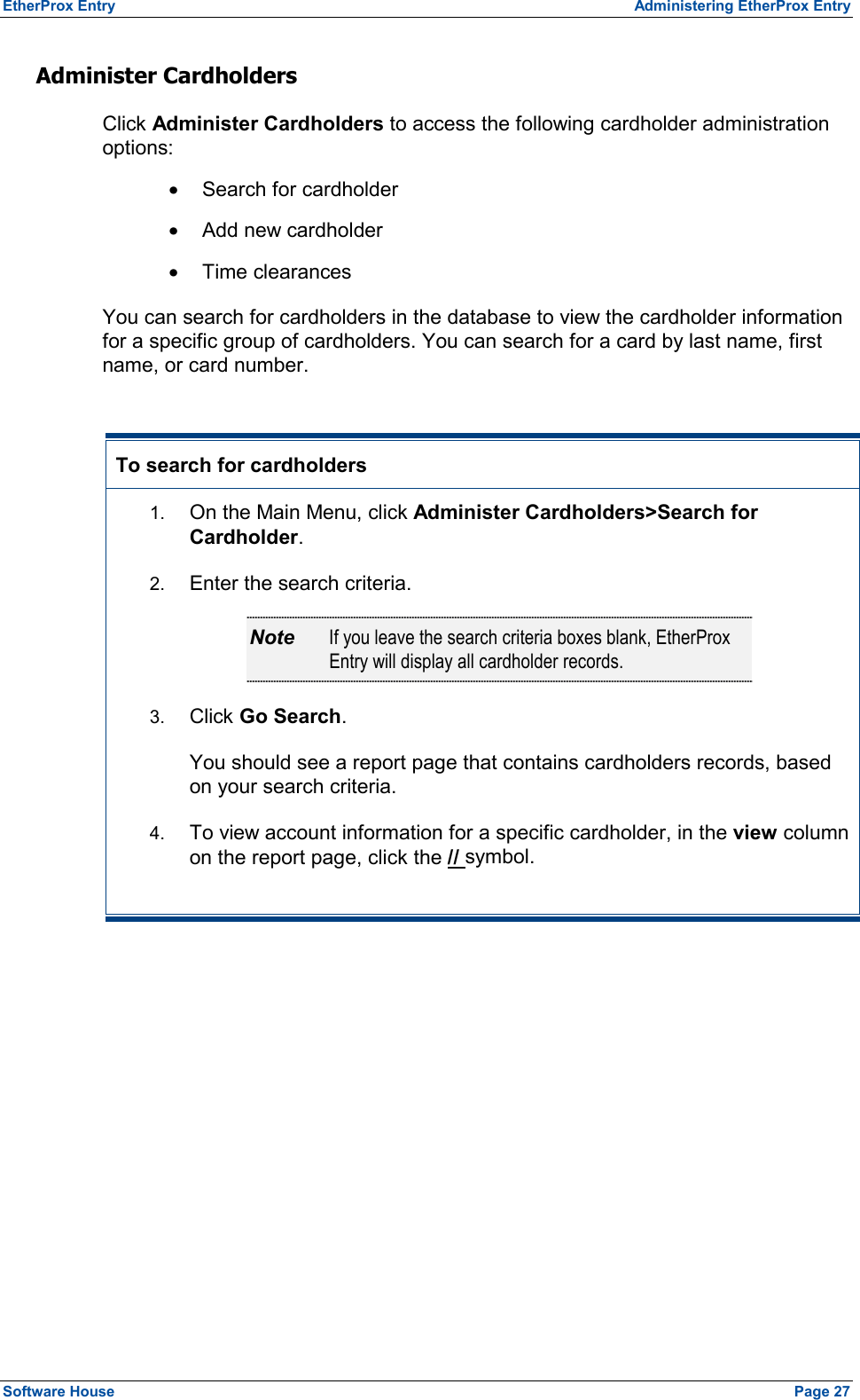 EtherProx Entry  Administering EtherProx Entry Administer Cardholders Click Administer Cardholders to access the following cardholder administration options: ·  Search for cardholder ·  Add new cardholder ·  Time clearances You can search for cardholders in the database to view the cardholder information for a specific group of cardholders. You can search for a card by last name, first name, or card number.  To search for cardholders 1.  On the Main Menu, click Administer Cardholders&gt;Search for Cardholder. 2.  Enter the search criteria. Note  If you leave the search criteria boxes blank, EtherProx Entry will display all cardholder records. 3.  Click Go Search. You should see a report page that contains cardholders records, based on your search criteria. 4.  To view account information for a specific cardholder, in the view column on the report page, click the // symbol.  Software House    Page 27 