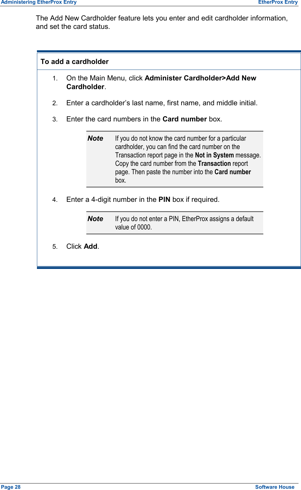 Administering EtherProx Entry  EtherProx Entry The Add New Cardholder feature lets you enter and edit cardholder information, and set the card status.  To add a cardholder 1.  On the Main Menu, click Administer Cardholder&gt;Add New Cardholder. 2.  Enter a cardholder’s last name, first name, and middle initial. 3.  Enter the card numbers in the Card number box. Note  If you do not know the card number for a particular cardholder, you can find the card number on the Transaction report page in the Not in System message. Copy the card number from the Transaction report page. Then paste the number into the Card number box. 4.  Enter a 4-digit number in the PIN box if required. Note  If you do not enter a PIN, EtherProx assigns a default value of 0000. 5.  Click Add.  Page 28  Software House 