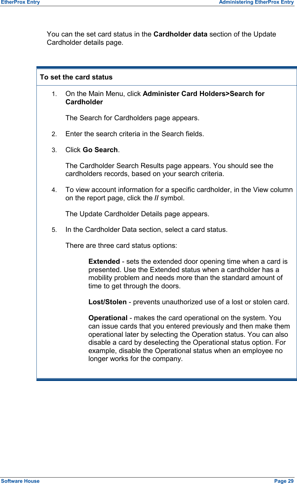 EtherProx Entry  Administering EtherProx Entry  You can the set card status in the Cardholder data section of the Update Cardholder details page.  To set the card status 1.  On the Main Menu, click Administer Card Holders&gt;Search for Cardholder The Search for Cardholders page appears. 2.  Enter the search criteria in the Search fields. 3.  Click Go Search. The Cardholder Search Results page appears. You should see the cardholders records, based on your search criteria. 4.  To view account information for a specific cardholder, in the View column on the report page, click the // symbol. The Update Cardholder Details page appears. 5.  In the Cardholder Data section, select a card status. There are three card status options: Extended - sets the extended door opening time when a card is presented. Use the Extended status when a cardholder has a mobility problem and needs more than the standard amount of time to get through the doors. Lost/Stolen - prevents unauthorized use of a lost or stolen card. Operational - makes the card operational on the system. You can issue cards that you entered previously and then make them operational later by selecting the Operation status. You can also disable a card by deselecting the Operational status option. For example, disable the Operational status when an employee no longer works for the company.  Software House    Page 29 
