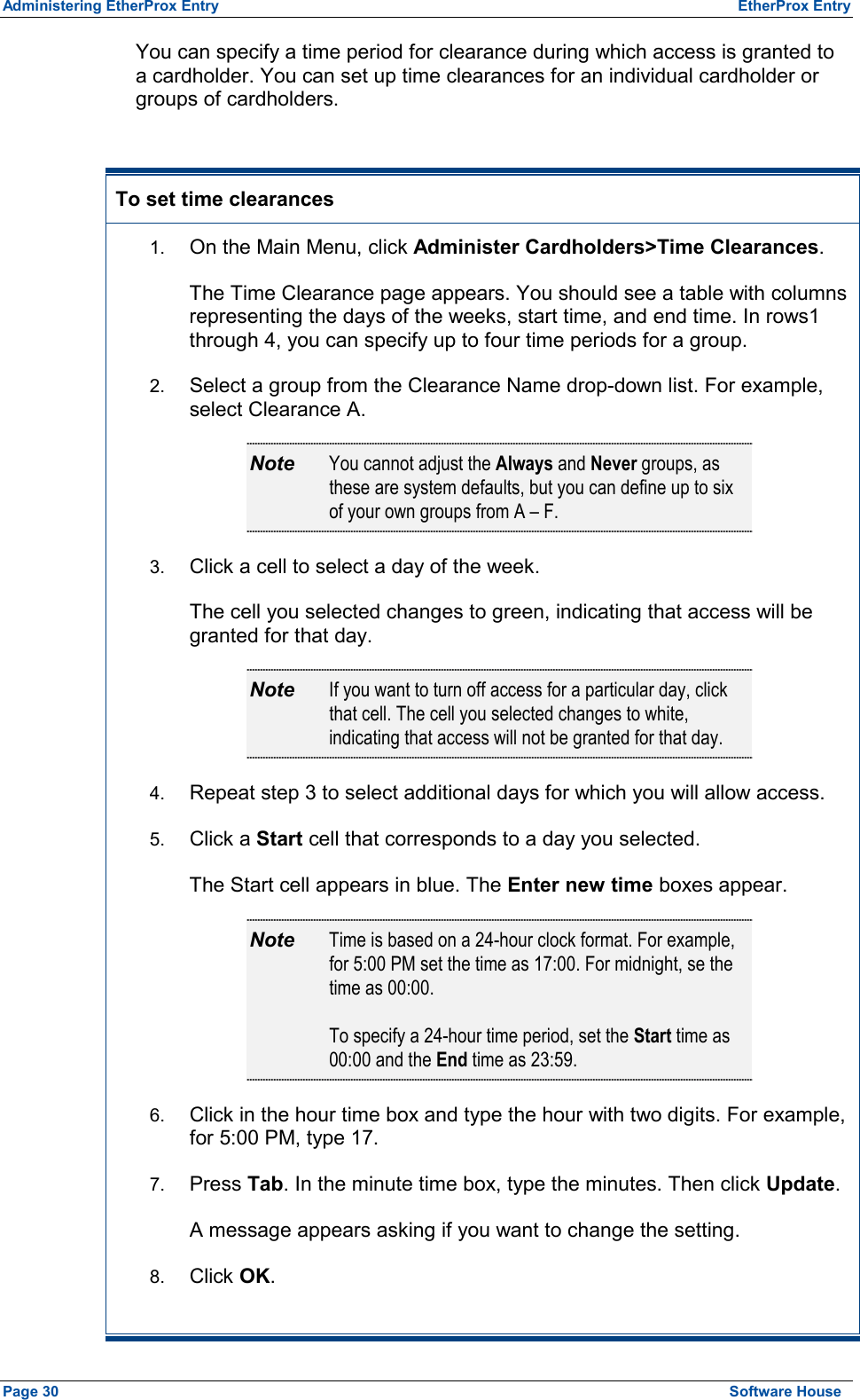 Administering EtherProx Entry  EtherProx Entry You can specify a time period for clearance during which access is granted to a cardholder. You can set up time clearances for an individual cardholder or groups of cardholders.  To set time clearances 1.  On the Main Menu, click Administer Cardholders&gt;Time Clearances. The Time Clearance page appears. You should see a table with columns representing the days of the weeks, start time, and end time. In rows1 through 4, you can specify up to four time periods for a group. 2.  Select a group from the Clearance Name drop-down list. For example, select Clearance A. Note  You cannot adjust the Always and Never groups, as these are system defaults, but you can define up to six of your own groups from A – F. 3.  Click a cell to select a day of the week. The cell you selected changes to green, indicating that access will be granted for that day. Note  If you want to turn off access for a particular day, click that cell. The cell you selected changes to white, indicating that access will not be granted for that day. 4.  Repeat step 3 to select additional days for which you will allow access. 5.  Click a Start cell that corresponds to a day you selected. The Start cell appears in blue. The Enter new time boxes appear. Note  Time is based on a 24-hour clock format. For example, for 5:00 PM set the time as 17:00. For midnight, se the time as 00:00.  To specify a 24-hour time period, set the Start time as 00:00 and the End time as 23:59. 6.  Click in the hour time box and type the hour with two digits. For example, for 5:00 PM, type 17. 7.  Press Tab. In the minute time box, type the minutes. Then click Update. A message appears asking if you want to change the setting. 8.  Click OK. Page 30  Software House 