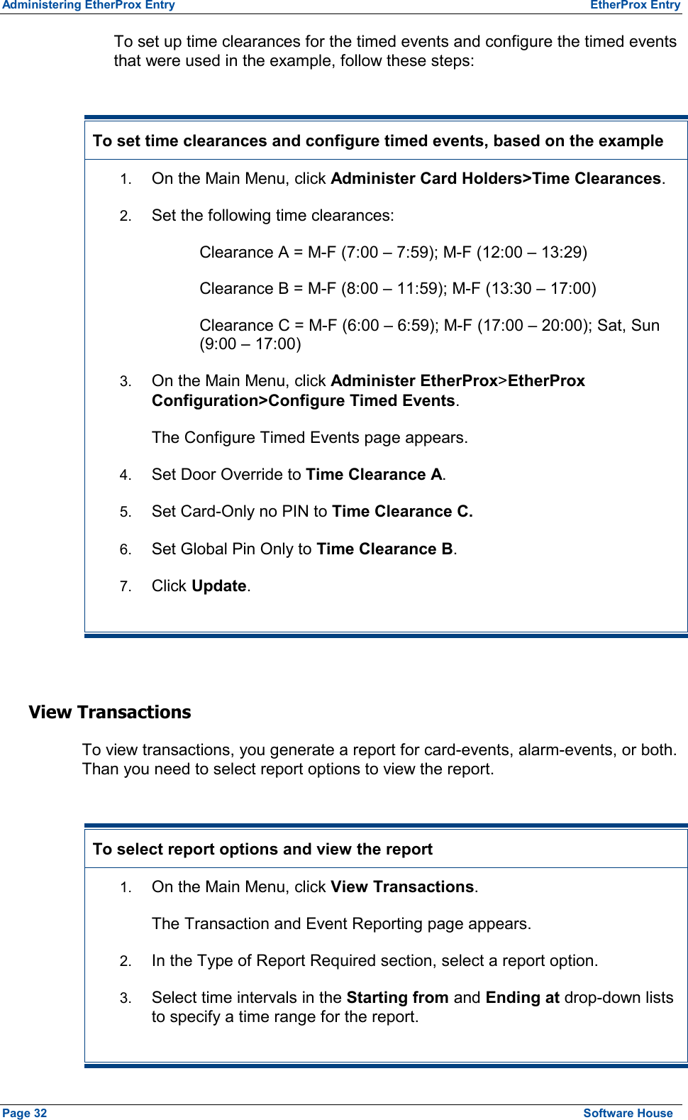 Administering EtherProx Entry  EtherProx Entry To set up time clearances for the timed events and configure the timed events that were used in the example, follow these steps:  To set time clearances and configure timed events, based on the example 1.  On the Main Menu, click Administer Card Holders&gt;Time Clearances. 2.  Set the following time clearances: Clearance A = M-F (7:00 – 7:59); M-F (12:00 – 13:29) Clearance B = M-F (8:00 – 11:59); M-F (13:30 – 17:00) Clearance C = M-F (6:00 – 6:59); M-F (17:00 – 20:00); Sat, Sun (9:00 – 17:00) 3.  On the Main Menu, click Administer EtherProx&gt;EtherProx Configuration&gt;Configure Timed Events. The Configure Timed Events page appears. 4.  Set Door Override to Time Clearance A. 5.  Set Card-Only no PIN to Time Clearance C. 6.  Set Global Pin Only to Time Clearance B. 7.  Click Update.  View Transactions To view transactions, you generate a report for card-events, alarm-events, or both. Than you need to select report options to view the report.  To select report options and view the report 1.  On the Main Menu, click View Transactions. The Transaction and Event Reporting page appears. 2.  In the Type of Report Required section, select a report option. 3.  Select time intervals in the Starting from and Ending at drop-down lists to specify a time range for the report. Page 32  Software House 