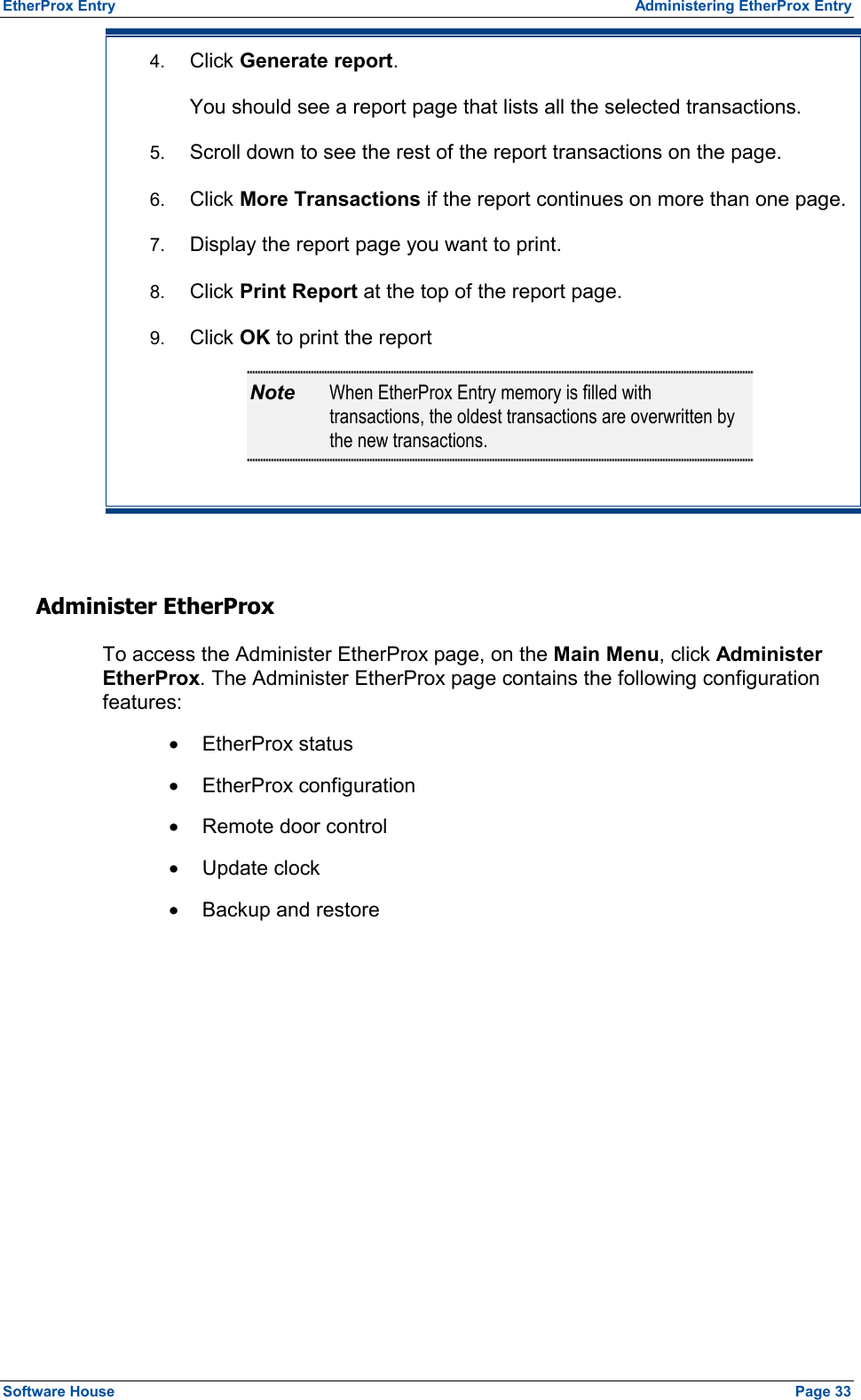 EtherProx Entry  Administering EtherProx Entry 4.  Click Generate report. You should see a report page that lists all the selected transactions. 5.  Scroll down to see the rest of the report transactions on the page. 6.  Click More Transactions if the report continues on more than one page. 7.  Display the report page you want to print. 8.  Click Print Report at the top of the report page. 9.  Click OK to print the report Note  When EtherProx Entry memory is filled with transactions, the oldest transactions are overwritten by the new transactions.  Administer EtherProx To access the Administer EtherProx page, on the Main Menu, click Administer EtherProx. The Administer EtherProx page contains the following configuration features: ·  EtherProx status ·  EtherProx configuration ·  Remote door control ·  Update clock ·  Backup and restore Software House    Page 33 