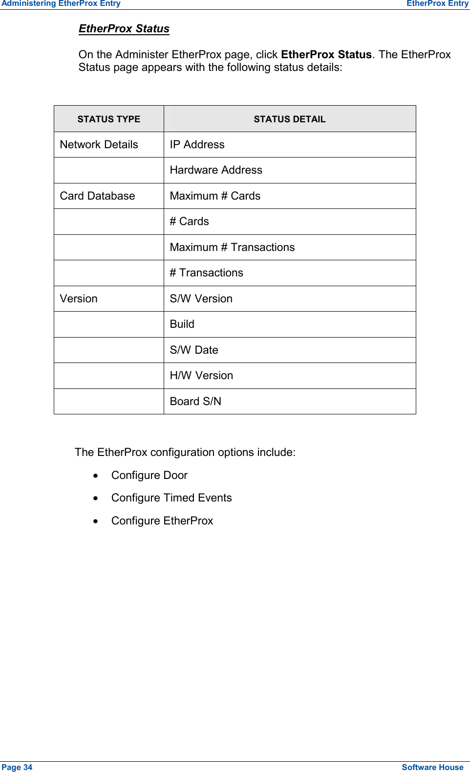 Administering EtherProx Entry  EtherProx Entry EtherProx Status On the Administer EtherProx page, click EtherProx Status. The EtherProx Status page appears with the following status details:  STATUS TYPE STATUS DETAIL Network Details  IP Address  Hardware Address Card Database  Maximum # Cards  # Cards   Maximum # Transactions  # Transactions Version S/W Version  Build  S/W Date  H/W Version  Board S/N  The EtherProx configuration options include: ·  Configure Door ·  Configure Timed Events ·  Configure EtherProx Page 34  Software House 