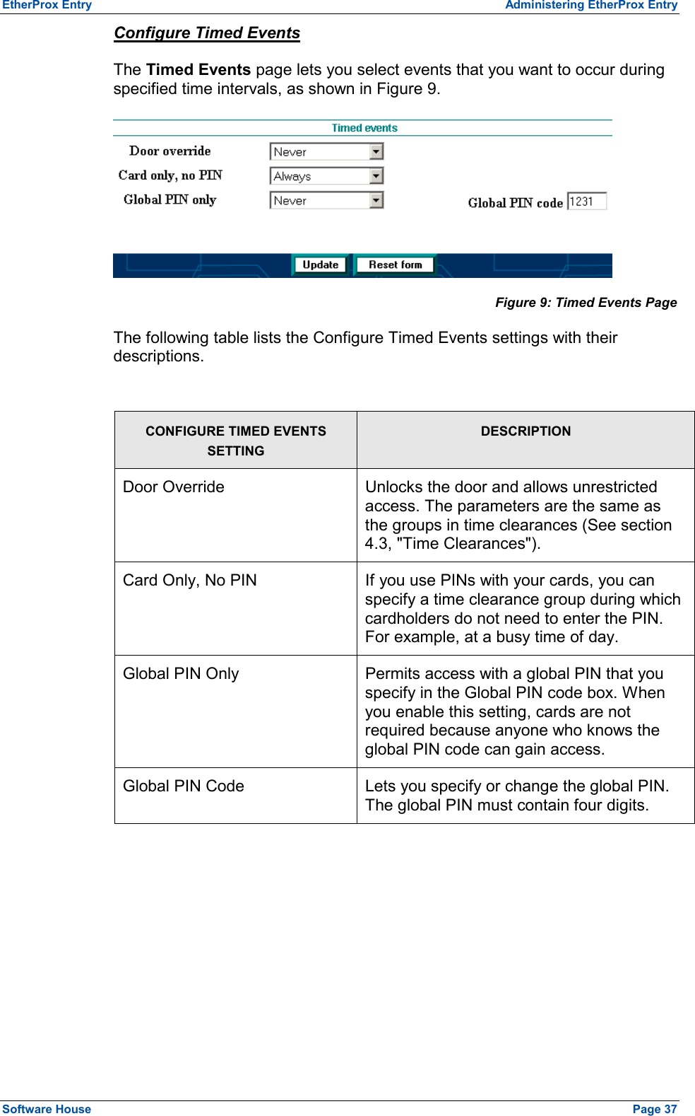 EtherProx Entry  Administering EtherProx Entry Configure Timed Events The Timed Events page lets you select events that you want to occur during specified time intervals, as shown in Figure 9.  Figure 9: Timed Events Page The following table lists the Configure Timed Events settings with their descriptions.  CONFIGURE TIMED EVENTS SETTING DESCRIPTION Door Override  Unlocks the door and allows unrestricted access. The parameters are the same as the groups in time clearances (See section 4.3, &quot;Time Clearances&quot;). Card Only, No PIN  If you use PINs with your cards, you can specify a time clearance group during which cardholders do not need to enter the PIN. For example, at a busy time of day. Global PIN Only  Permits access with a global PIN that you specify in the Global PIN code box. When you enable this setting, cards are not required because anyone who knows the global PIN code can gain access. Global PIN Code  Lets you specify or change the global PIN. The global PIN must contain four digits.  Software House    Page 37 