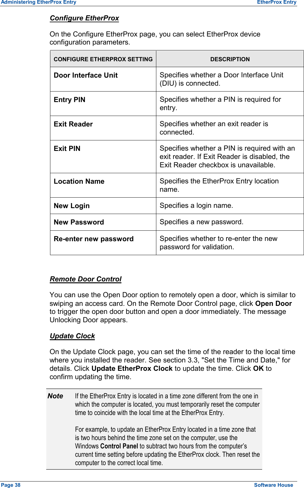 Administering EtherProx Entry  EtherProx Entry Configure EtherProx On the Configure EtherProx page, you can select EtherProx device configuration parameters. CONFIGURE ETHERPROX SETTING DESCRIPTION Door Interface Unit Specifies whether a Door Interface Unit (DIU) is connected. Entry PIN Specifies whether a PIN is required for entry. Exit Reader  Specifies whether an exit reader is connected. Exit PIN  Specifies whether a PIN is required with an exit reader. If Exit Reader is disabled, the Exit Reader checkbox is unavailable. Location Name  Specifies the EtherProx Entry location name. New Login  Specifies a login name. New Password  Specifies a new password. Re-enter new password  Specifies whether to re-enter the new password for validation.  Remote Door Control You can use the Open Door option to remotely open a door, which is similar to swiping an access card. On the Remote Door Control page, click Open Door to trigger the open door button and open a door immediately. The message Unlocking Door appears. Update Clock On the Update Clock page, you can set the time of the reader to the local time where you installed the reader. See section 3.3, &quot;Set the Time and Date,&quot; for details. Click Update EtherProx Clock to update the time. Click OK to confirm updating the time. Note  If the EtherProx Entry is located in a time zone different from the one in which the computer is located, you must temporarily reset the computer time to coincide with the local time at the EtherProx Entry.  For example, to update an EtherProx Entry located in a time zone that is two hours behind the time zone set on the computer, use the Windows Control Panel to subtract two hours from the computer’s current time setting before updating the EtherProx clock. Then reset the computer to the correct local time. Page 38  Software House 