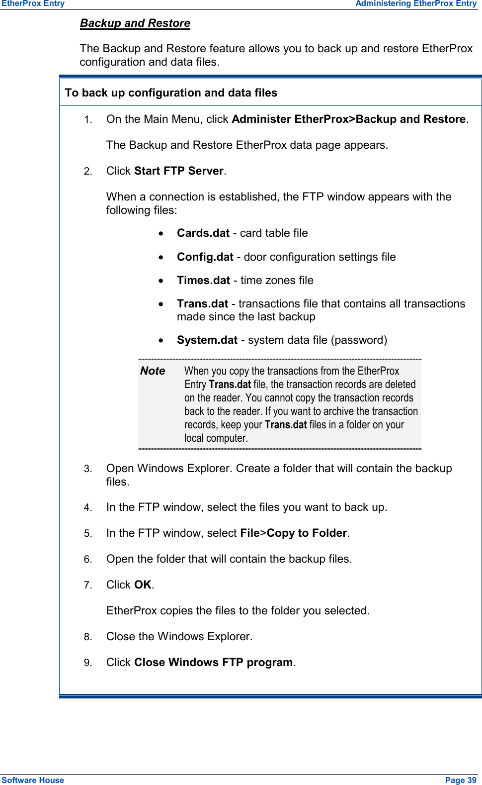 EtherProx Entry  Administering EtherProx Entry Backup and Restore The Backup and Restore feature allows you to back up and restore EtherProx configuration and data files. To back up configuration and data files  1.  On the Main Menu, click Administer EtherProx&gt;Backup and Restore. The Backup and Restore EtherProx data page appears. 2.  Click Start FTP Server. When a connection is established, the FTP window appears with the following files: ·  Cards.dat - card table file ·  Config.dat - door configuration settings file ·  Times.dat - time zones file ·  Trans.dat - transactions file that contains all transactions made since the last backup ·  System.dat - system data file (password) Note  When you copy the transactions from the EtherProx Entry Trans.dat file, the transaction records are deleted on the reader. You cannot copy the transaction records back to the reader. If you want to archive the transaction records, keep your Trans.dat files in a folder on your local computer. 3.  Open Windows Explorer. Create a folder that will contain the backup files. 4.  In the FTP window, select the files you want to back up. 5.  In the FTP window, select File&gt;Copy to Folder. 6.  Open the folder that will contain the backup files. 7.  Click OK. EtherProx copies the files to the folder you selected. 8.  Close the Windows Explorer. 9.  Click Close Windows FTP program.  Software House    Page 39 