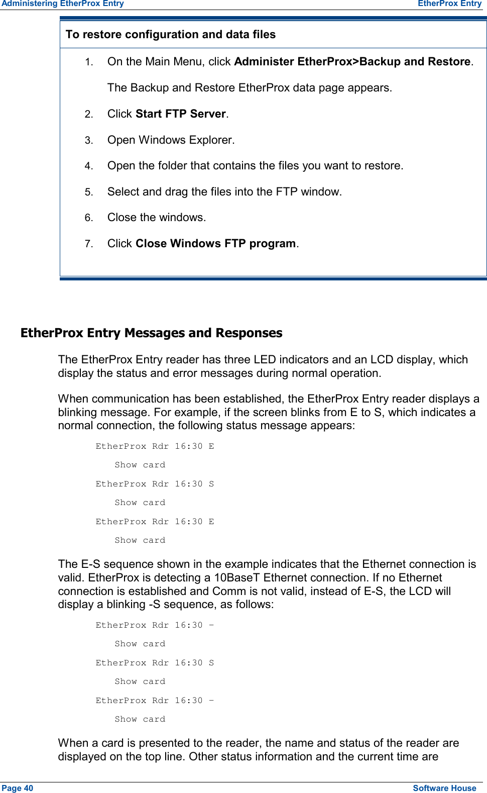 Administering EtherProx Entry  EtherProx Entry To restore configuration and data files  1.  On the Main Menu, click Administer EtherProx&gt;Backup and Restore. The Backup and Restore EtherProx data page appears. 2.  Click Start FTP Server. 3.  Open Windows Explorer. 4.  Open the folder that contains the files you want to restore. 5.  Select and drag the files into the FTP window. 6.  Close the windows. 7.  Click Close Windows FTP program.  EtherProx Entry Messages and Responses The EtherProx Entry reader has three LED indicators and an LCD display, which display the status and error messages during normal operation. When communication has been established, the EtherProx Entry reader displays a blinking message. For example, if the screen blinks from E to S, which indicates a normal connection, the following status message appears:  EtherProx Rdr 16:30 E  Show card    EtherProx Rdr 16:30 S  Show card    EtherProx Rdr 16:30 E  Show card   The E-S sequence shown in the example indicates that the Ethernet connection is valid. EtherProx is detecting a 10BaseT Ethernet connection. If no Ethernet connection is established and Comm is not valid, instead of E-S, the LCD will display a blinking -S sequence, as follows:  EtherProx Rdr 16:30 -  Show card    EtherProx Rdr 16:30 S  Show card    EtherProx Rdr 16:30 -  Show card   When a card is presented to the reader, the name and status of the reader are displayed on the top line. Other status information and the current time are Page 40  Software House 