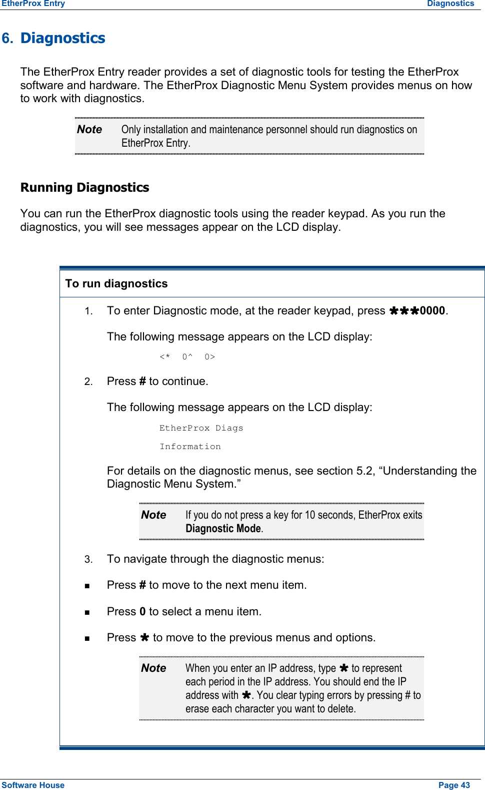 EtherProx Entry  Diagnostics 6.  Diagnostics The EtherProx Entry reader provides a set of diagnostic tools for testing the EtherProx software and hardware. The EtherProx Diagnostic Menu System provides menus on how to work with diagnostics. Note  Only installation and maintenance personnel should run diagnostics on EtherProx Entry. Running Diagnostics You can run the EtherProx diagnostic tools using the reader keypad. As you run the diagnostics, you will see messages appear on the LCD display.  To run diagnostics  1.  To enter Diagnostic mode, at the reader keypad, press ÙÙÙ0000. The following message appears on the LCD display:  &lt;*  0^  0&gt; 2.  Press # to continue. The following message appears on the LCD display:  EtherProx Diags  Information For details on the diagnostic menus, see section 5.2, “Understanding the Diagnostic Menu System.” Note  If you do not press a key for 10 seconds, EtherProx exits Diagnostic Mode. 3.  To navigate through the diagnostic menus: n  Press # to move to the next menu item. n  Press 0 to select a menu item. n  Press Ù to move to the previous menus and options. Note  When you enter an IP address, type Ù to represent each period in the IP address. You should end the IP address with Ù. You clear typing errors by pressing # to erase each character you want to delete. Software House    Page 43 