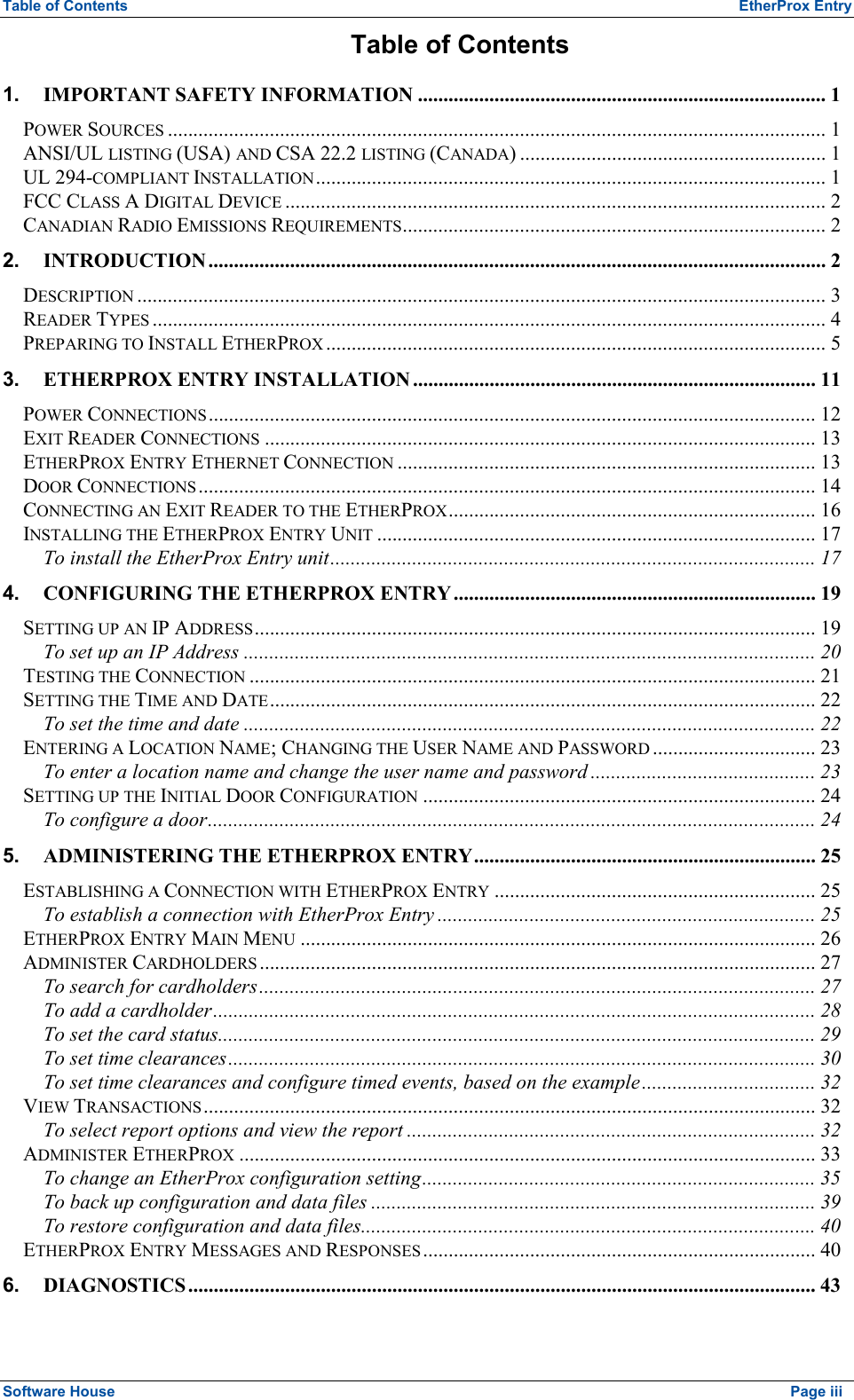 Table of Contents  EtherProx Entry Table of Contents 1. IMPORTANT SAFETY INFORMATION ................................................................................ 1 POWER SOURCES ................................................................................................................................. 1 ANSI/UL LISTING (USA) AND CSA 22.2 LISTING (CANADA) ............................................................ 1 UL 294-COMPLIANT INSTALLATION.................................................................................................... 1 FCC CLASS A DIGITAL DEVICE .......................................................................................................... 2 CANADIAN RADIO EMISSIONS REQUIREMENTS................................................................................... 2 2. INTRODUCTION ......................................................................................................................... 2 DESCRIPTION ....................................................................................................................................... 3 READER TYPES .................................................................................................................................... 4 PREPARING TO INSTALL ETHERPROX .................................................................................................. 5 3. ETHERPROX ENTRY INSTALLATION ............................................................................... 11 POWER CONNECTIONS....................................................................................................................... 12 EXIT READER CONNECTIONS ............................................................................................................ 13 ETHERPROX ENTRY ETHERNET CONNECTION .................................................................................. 13 DOOR CONNECTIONS......................................................................................................................... 14 CONNECTING AN EXIT READER TO THE ETHERPROX........................................................................ 16 INSTALLING THE ETHERPROX ENTRY UNIT ...................................................................................... 17 To install the EtherProx Entry unit............................................................................................... 17 4. CONFIGURING THE ETHERPROX ENTRY ....................................................................... 19 SETTING UP AN IP ADDRESS.............................................................................................................. 19 To set up an IP Address ................................................................................................................ 20 TESTING THE CONNECTION ............................................................................................................... 21 SETTING THE TIME AND DATE........................................................................................................... 22 To set the time and date ................................................................................................................ 22 ENTERING A LOCATION NAME; CHANGING THE USER NAME AND PASSWORD ................................ 23 To enter a location name and change the user name and password ............................................ 23 SETTING UP THE INITIAL DOOR CONFIGURATION ............................................................................. 24 To configure a door....................................................................................................................... 24 5. ADMINISTERING THE ETHERPROX ENTRY................................................................... 25 ESTABLISHING A CONNECTION WITH ETHERPROX ENTRY ............................................................... 25 To establish a connection with EtherProx Entry .......................................................................... 25 ETHERPROX ENTRY MAIN MENU ..................................................................................................... 26 ADMINISTER CARDHOLDERS ............................................................................................................. 27 To search for cardholders............................................................................................................. 27 To add a cardholder...................................................................................................................... 28 To set the card status..................................................................................................................... 29 To set time clearances................................................................................................................... 30 To set time clearances and configure timed events, based on the example.................................. 32 VIEW TRANSACTIONS........................................................................................................................ 32 To select report options and view the report ................................................................................ 32 ADMINISTER ETHERPROX ................................................................................................................. 33 To change an EtherProx configuration setting............................................................................. 35 To back up configuration and data files ....................................................................................... 39 To restore configuration and data files.........................................................................................40 ETHERPROX ENTRY MESSAGES AND RESPONSES ............................................................................. 40 6. DIAGNOSTICS ........................................................................................................................... 43 Software House    Page iii 