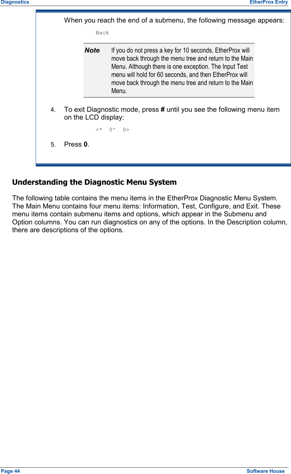 Diagnostics  EtherProx Entry When you reach the end of a submenu, the following message appears:  Back Note  If you do not press a key for 10 seconds, EtherProx will move back through the menu tree and return to the Main Menu. Although there is one exception. The Input Test menu will hold for 60 seconds, and then EtherProx will move back through the menu tree and return to the Main Menu. 4.  To exit Diagnostic mode, press # until you see the following menu item on the LCD display:  &lt;*  0^  0&gt; 5.  Press 0. Understanding the Diagnostic Menu System The following table contains the menu items in the EtherProx Diagnostic Menu System. The Main Menu contains four menu items: Information, Test, Configure, and Exit. These menu items contain submenu items and options, which appear in the Submenu and Option columns. You can run diagnostics on any of the options. In the Description column, there are descriptions of the options. Page 44  Software House 