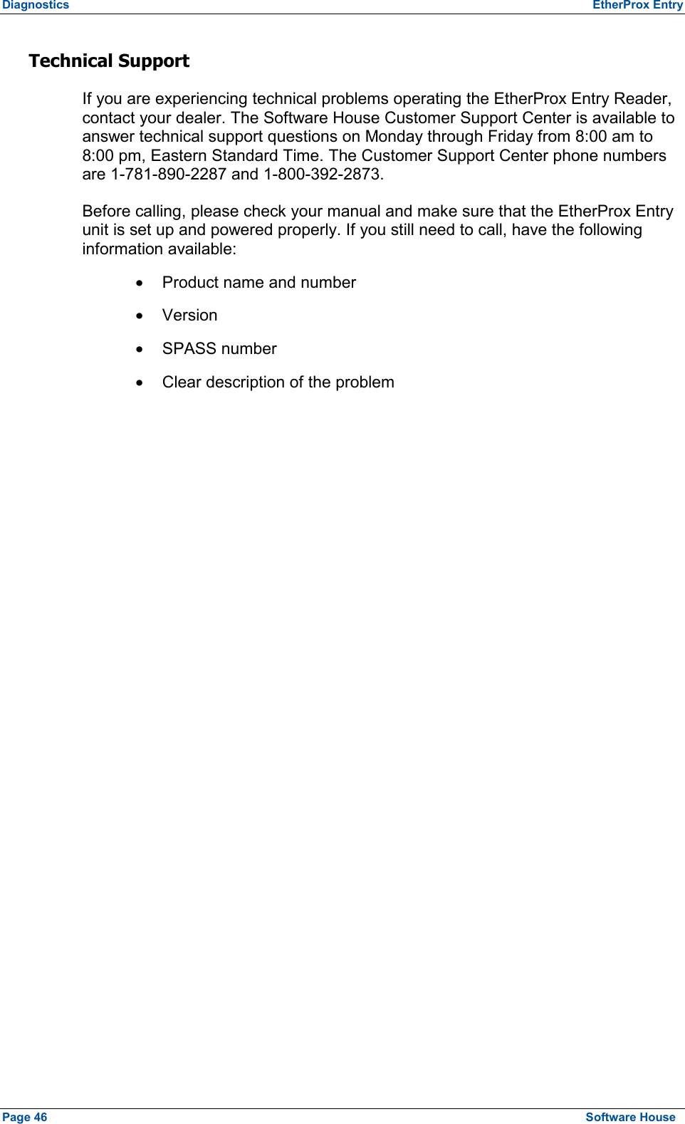 Diagnostics  EtherProx Entry Technical Support If you are experiencing technical problems operating the EtherProx Entry Reader, contact your dealer. The Software House Customer Support Center is available to answer technical support questions on Monday through Friday from 8:00 am to 8:00 pm, Eastern Standard Time. The Customer Support Center phone numbers are 1-781-890-2287 and 1-800-392-2873. Before calling, please check your manual and make sure that the EtherProx Entry unit is set up and powered properly. If you still need to call, have the following information available: ·  Product name and number ·  Version ·  SPASS number ·  Clear description of the problem  Page 46  Software House 