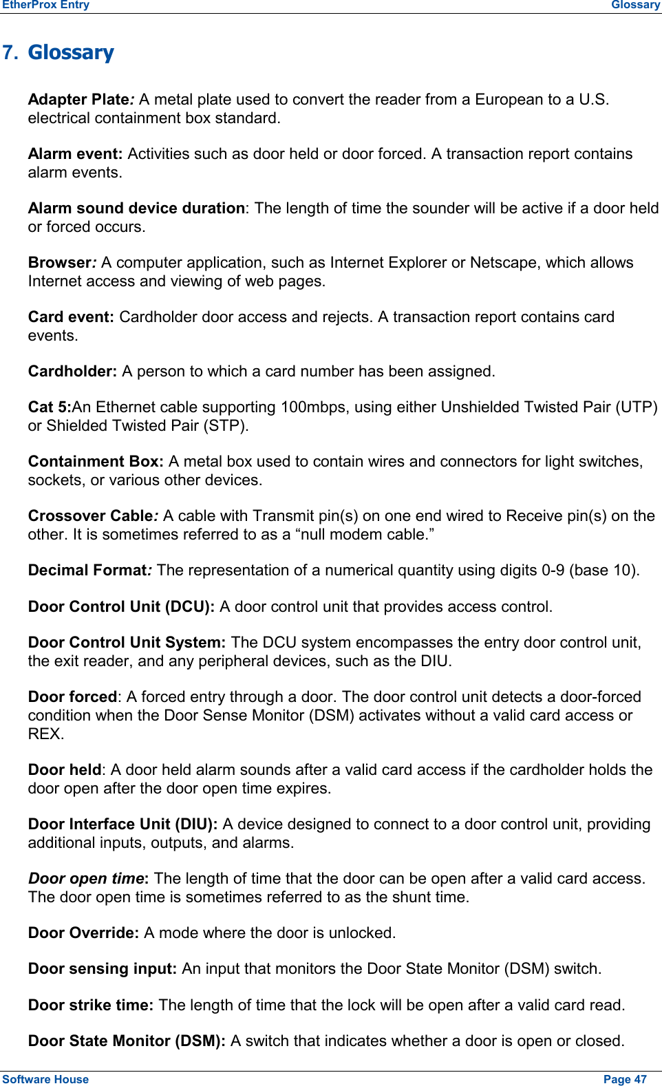 EtherProx Entry  Glossary 7.  Glossary Adapter Plate: A metal plate used to convert the reader from a European to a U.S. electrical containment box standard. Alarm event: Activities such as door held or door forced. A transaction report contains alarm events. Alarm sound device duration: The length of time the sounder will be active if a door held or forced occurs. Browser: A computer application, such as Internet Explorer or Netscape, which allows Internet access and viewing of web pages. Card event: Cardholder door access and rejects. A transaction report contains card events. Cardholder: A person to which a card number has been assigned. Cat 5:An Ethernet cable supporting 100mbps, using either Unshielded Twisted Pair (UTP) or Shielded Twisted Pair (STP). Containment Box: A metal box used to contain wires and connectors for light switches, sockets, or various other devices. Crossover Cable: A cable with Transmit pin(s) on one end wired to Receive pin(s) on the other. It is sometimes referred to as a “null modem cable.” Decimal Format: The representation of a numerical quantity using digits 0-9 (base 10). Door Control Unit (DCU): A door control unit that provides access control. Door Control Unit System: The DCU system encompasses the entry door control unit, the exit reader, and any peripheral devices, such as the DIU. Door forced: A forced entry through a door. The door control unit detects a door-forced condition when the Door Sense Monitor (DSM) activates without a valid card access or REX. Door held: A door held alarm sounds after a valid card access if the cardholder holds the door open after the door open time expires. Door Interface Unit (DIU): A device designed to connect to a door control unit, providing additional inputs, outputs, and alarms. Door open time: The length of time that the door can be open after a valid card access. The door open time is sometimes referred to as the shunt time. Door Override: A mode where the door is unlocked. Door sensing input: An input that monitors the Door State Monitor (DSM) switch. Door strike time: The length of time that the lock will be open after a valid card read. Door State Monitor (DSM): A switch that indicates whether a door is open or closed. Software House    Page 47 