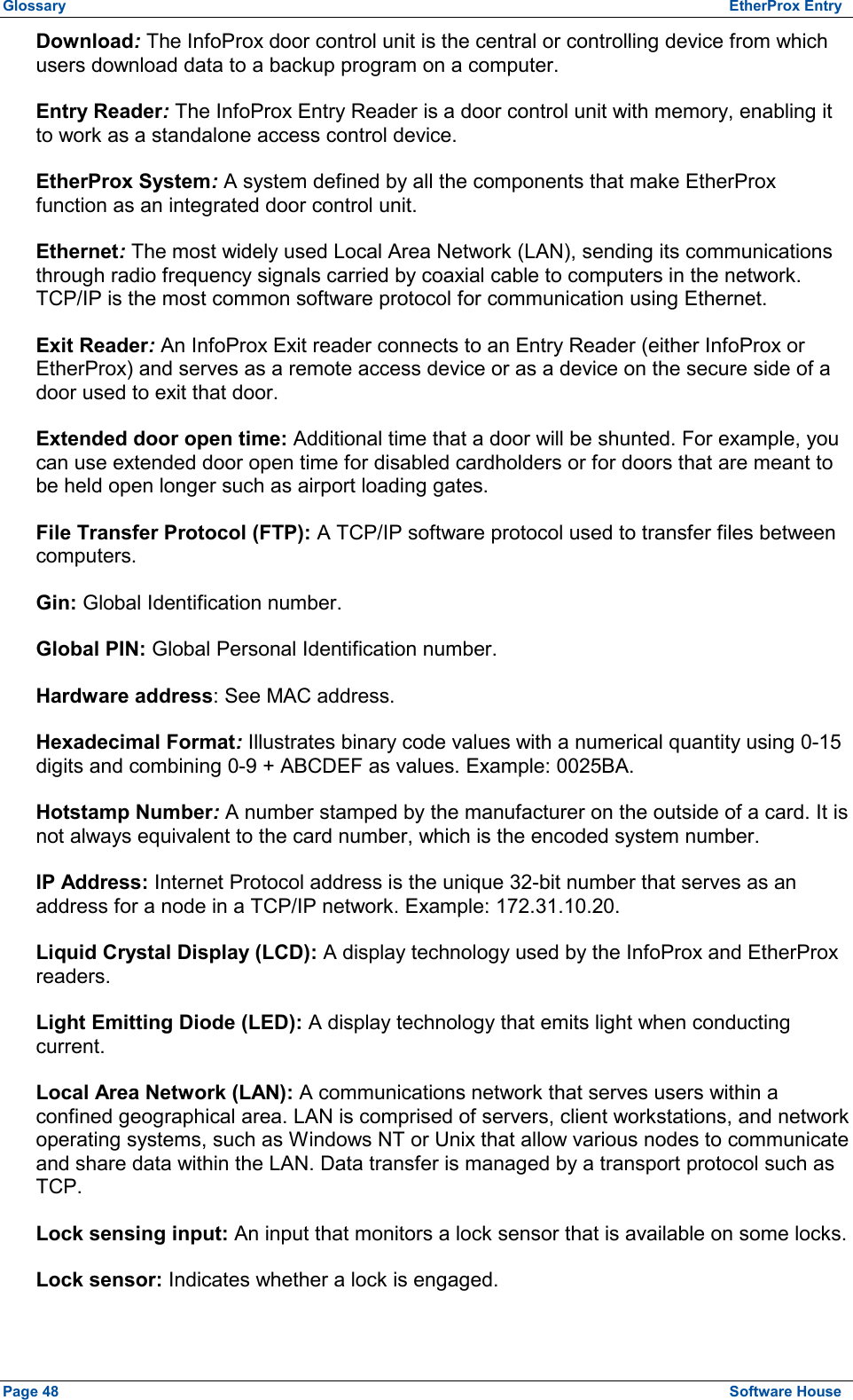 Glossary  EtherProx Entry Download: The InfoProx door control unit is the central or controlling device from which users download data to a backup program on a computer. Entry Reader: The InfoProx Entry Reader is a door control unit with memory, enabling it to work as a standalone access control device. EtherProx System: A system defined by all the components that make EtherProx function as an integrated door control unit. Ethernet: The most widely used Local Area Network (LAN), sending its communications through radio frequency signals carried by coaxial cable to computers in the network. TCP/IP is the most common software protocol for communication using Ethernet. Exit Reader: An InfoProx Exit reader connects to an Entry Reader (either InfoProx or EtherProx) and serves as a remote access device or as a device on the secure side of a door used to exit that door. Extended door open time: Additional time that a door will be shunted. For example, you can use extended door open time for disabled cardholders or for doors that are meant to be held open longer such as airport loading gates. File Transfer Protocol (FTP): A TCP/IP software protocol used to transfer files between computers. Gin: Global Identification number. Global PIN: Global Personal Identification number. Hardware address: See MAC address. Hexadecimal Format: Illustrates binary code values with a numerical quantity using 0-15 digits and combining 0-9 + ABCDEF as values. Example: 0025BA. Hotstamp Number: A number stamped by the manufacturer on the outside of a card. It is not always equivalent to the card number, which is the encoded system number. IP Address: Internet Protocol address is the unique 32-bit number that serves as an address for a node in a TCP/IP network. Example: 172.31.10.20. Liquid Crystal Display (LCD): A display technology used by the InfoProx and EtherProx readers. Light Emitting Diode (LED): A display technology that emits light when conducting current. Local Area Network (LAN): A communications network that serves users within a confined geographical area. LAN is comprised of servers, client workstations, and network operating systems, such as Windows NT or Unix that allow various nodes to communicate and share data within the LAN. Data transfer is managed by a transport protocol such as TCP. Lock sensing input: An input that monitors a lock sensor that is available on some locks. Lock sensor: Indicates whether a lock is engaged. Page 48  Software House 