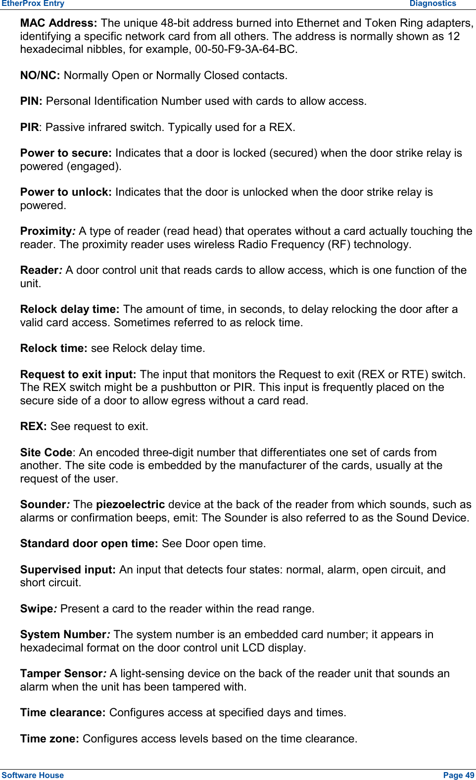 EtherProx Entry          Diagnostics MAC Address: The unique 48-bit address burned into Ethernet and Token Ring adapters, identifying a specific network card from all others. The address is normally shown as 12 hexadecimal nibbles, for example, 00-50-F9-3A-64-BC. NO/NC: Normally Open or Normally Closed contacts. PIN: Personal Identification Number used with cards to allow access. PIR: Passive infrared switch. Typically used for a REX. Power to secure: Indicates that a door is locked (secured) when the door strike relay is powered (engaged). Power to unlock: Indicates that the door is unlocked when the door strike relay is powered. Proximity: A type of reader (read head) that operates without a card actually touching the reader. The proximity reader uses wireless Radio Frequency (RF) technology. Reader: A door control unit that reads cards to allow access, which is one function of the unit. Relock delay time: The amount of time, in seconds, to delay relocking the door after a valid card access. Sometimes referred to as relock time. Relock time: see Relock delay time. Request to exit input: The input that monitors the Request to exit (REX or RTE) switch. The REX switch might be a pushbutton or PIR. This input is frequently placed on the secure side of a door to allow egress without a card read. REX: See request to exit. Site Code: An encoded three-digit number that differentiates one set of cards from another. The site code is embedded by the manufacturer of the cards, usually at the request of the user. Sounder: The piezoelectric device at the back of the reader from which sounds, such as alarms or confirmation beeps, emit: The Sounder is also referred to as the Sound Device. Standard door open time: See Door open time. Supervised input: An input that detects four states: normal, alarm, open circuit, and short circuit. Swipe: Present a card to the reader within the read range. System Number: The system number is an embedded card number; it appears in hexadecimal format on the door control unit LCD display. Tamper Sensor: A light-sensing device on the back of the reader unit that sounds an alarm when the unit has been tampered with. Time clearance: Configures access at specified days and times. Time zone: Configures access levels based on the time clearance. Software House    Page 49 