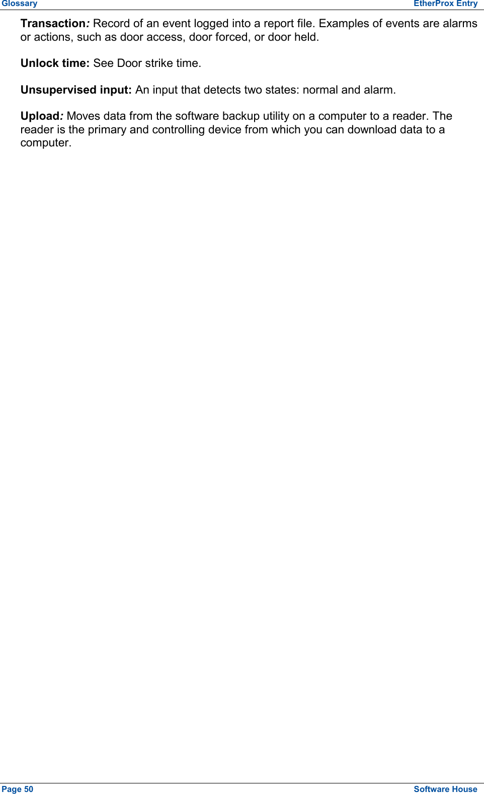 Glossary  EtherProx Entry Transaction: Record of an event logged into a report file. Examples of events are alarms or actions, such as door access, door forced, or door held. Unlock time: See Door strike time. Unsupervised input: An input that detects two states: normal and alarm. Upload: Moves data from the software backup utility on a computer to a reader. The reader is the primary and controlling device from which you can download data to a computer. Page 50  Software House 