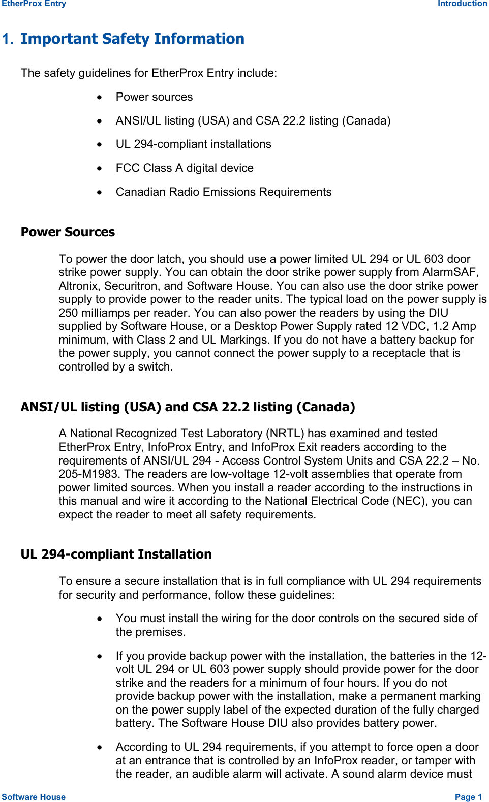 EtherProx Entry  Introduction 1.  Important Safety Information The safety guidelines for EtherProx Entry include: ·  Power sources ·  ANSI/UL listing (USA) and CSA 22.2 listing (Canada) ·  UL 294-compliant installations ·  FCC Class A digital device ·  Canadian Radio Emissions Requirements Power Sources To power the door latch, you should use a power limited UL 294 or UL 603 door strike power supply. You can obtain the door strike power supply from AlarmSAF, Altronix, Securitron, and Software House. You can also use the door strike power supply to provide power to the reader units. The typical load on the power supply is 250 milliamps per reader. You can also power the readers by using the DIU supplied by Software House, or a Desktop Power Supply rated 12 VDC, 1.2 Amp minimum, with Class 2 and UL Markings. If you do not have a battery backup for the power supply, you cannot connect the power supply to a receptacle that is controlled by a switch. ANSI/UL listing (USA) and CSA 22.2 listing (Canada) A National Recognized Test Laboratory (NRTL) has examined and tested EtherProx Entry, InfoProx Entry, and InfoProx Exit readers according to the requirements of ANSI/UL 294 - Access Control System Units and CSA 22.2 – No. 205-M1983. The readers are low-voltage 12-volt assemblies that operate from power limited sources. When you install a reader according to the instructions in this manual and wire it according to the National Electrical Code (NEC), you can expect the reader to meet all safety requirements. UL 294-compliant Installation To ensure a secure installation that is in full compliance with UL 294 requirements for security and performance, follow these guidelines: ·  You must install the wiring for the door controls on the secured side of the premises. ·  If you provide backup power with the installation, the batteries in the 12-volt UL 294 or UL 603 power supply should provide power for the door strike and the readers for a minimum of four hours. If you do not provide backup power with the installation, make a permanent marking on the power supply label of the expected duration of the fully charged battery. The Software House DIU also provides battery power. ·  According to UL 294 requirements, if you attempt to force open a door at an entrance that is controlled by an InfoProx reader, or tamper with the reader, an audible alarm will activate. A sound alarm device must Software House    Page 1 