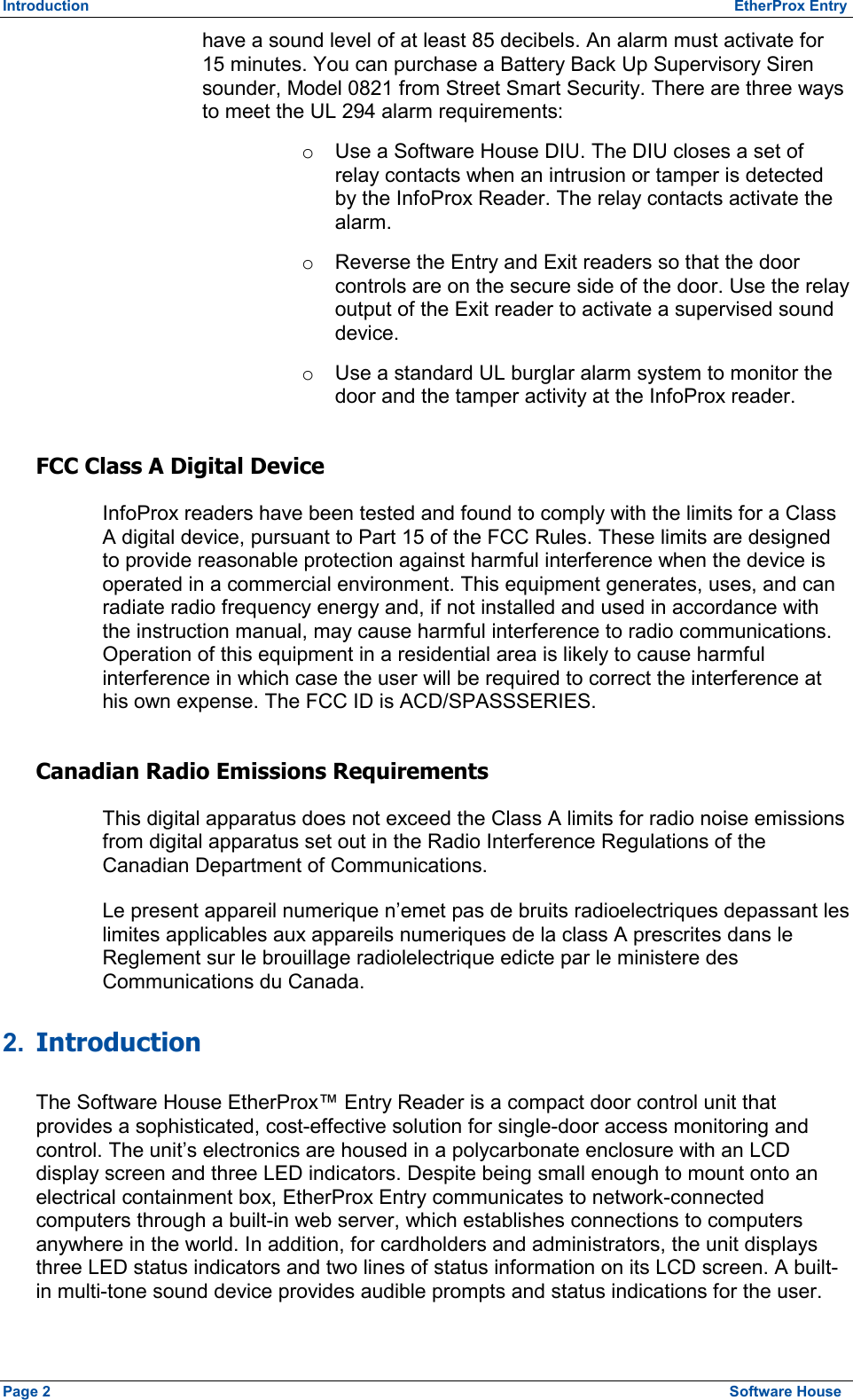 Introduction          EtherProx Entry have a sound level of at least 85 decibels. An alarm must activate for 15 minutes. You can purchase a Battery Back Up Supervisory Siren sounder, Model 0821 from Street Smart Security. There are three ways to meet the UL 294 alarm requirements: o  Use a Software House DIU. The DIU closes a set of relay contacts when an intrusion or tamper is detected by the InfoProx Reader. The relay contacts activate the alarm. o  Reverse the Entry and Exit readers so that the door controls are on the secure side of the door. Use the relay output of the Exit reader to activate a supervised sound device. o  Use a standard UL burglar alarm system to monitor the door and the tamper activity at the InfoProx reader. FCC Class A Digital Device InfoProx readers have been tested and found to comply with the limits for a Class A digital device, pursuant to Part 15 of the FCC Rules. These limits are designed to provide reasonable protection against harmful interference when the device is operated in a commercial environment. This equipment generates, uses, and can radiate radio frequency energy and, if not installed and used in accordance with the instruction manual, may cause harmful interference to radio communications. Operation of this equipment in a residential area is likely to cause harmful interference in which case the user will be required to correct the interference at his own expense. The FCC ID is ACD/SPASSSERIES. Canadian Radio Emissions Requirements This digital apparatus does not exceed the Class A limits for radio noise emissions from digital apparatus set out in the Radio Interference Regulations of the Canadian Department of Communications. Le present appareil numerique n’emet pas de bruits radioelectriques depassant les limites applicables aux appareils numeriques de la class A prescrites dans le Reglement sur le brouillage radiolelectrique edicte par le ministere des Communications du Canada. 2.  Introduction The Software House EtherProx™ Entry Reader is a compact door control unit that provides a sophisticated, cost-effective solution for single-door access monitoring and control. The unit’s electronics are housed in a polycarbonate enclosure with an LCD display screen and three LED indicators. Despite being small enough to mount onto an electrical containment box, EtherProx Entry communicates to network-connected computers through a built-in web server, which establishes connections to computers anywhere in the world. In addition, for cardholders and administrators, the unit displays three LED status indicators and two lines of status information on its LCD screen. A built-in multi-tone sound device provides audible prompts and status indications for the user. Page 2  Software House 