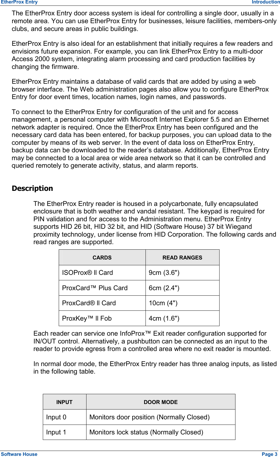 EtherProx Entry   Introduction The EtherProx Entry door access system is ideal for controlling a single door, usually in a remote area. You can use EtherProx Entry for businesses, leisure facilities, members-only clubs, and secure areas in public buildings. EtherProx Entry is also ideal for an establishment that initially requires a few readers and envisions future expansion. For example, you can link EtherProx Entry to a multi-door Access 2000 system, integrating alarm processing and card production facilities by changing the firmware. EtherProx Entry maintains a database of valid cards that are added by using a web browser interface. The Web administration pages also allow you to configure EtherProx Entry for door event times, location names, login names, and passwords. To connect to the EtherProx Entry for configuration of the unit and for access management, a personal computer with Microsoft Internet Explorer 5.5 and an Ethernet network adapter is required. Once the EtherProx Entry has been configured and the necessary card data has been entered, for backup purposes, you can upload data to the computer by means of its web server. In the event of data loss on EtherProx Entry, backup data can be downloaded to the reader’s database. Additionally, EtherProx Entry may be connected to a local area or wide area network so that it can be controlled and queried remotely to generate activity, status, and alarm reports. Description The EtherProx Entry reader is housed in a polycarbonate, fully encapsulated enclosure that is both weather and vandal resistant. The keypad is required for PIN validation and for access to the Administration menu. EtherProx Entry supports HID 26 bit, HID 32 bit, and HID (Software House) 37 bit Wiegand proximity technology, under license from HID Corporation. The following cards and read ranges are supported. CARDS READ RANGES ISOProx® ll Card  9cm (3.6&quot;) ProxCard™ Plus Card  6cm (2.4&quot;) ProxCard® ll Card  10cm (4&quot;) ProxKey™ ll Fob  4cm (1.6&quot;) Each reader can service one InfoProx™ Exit reader configuration supported for IN/OUT control. Alternatively, a pushbutton can be connected as an input to the reader to provide egress from a controlled area where no exit reader is mounted. In normal door mode, the EtherProx Entry reader has three analog inputs, as listed in the following table.  INPUT DOOR MODE Input 0  Monitors door position (Normally Closed) Input 1  Monitors lock status (Normally Closed) Software House    Page 3 