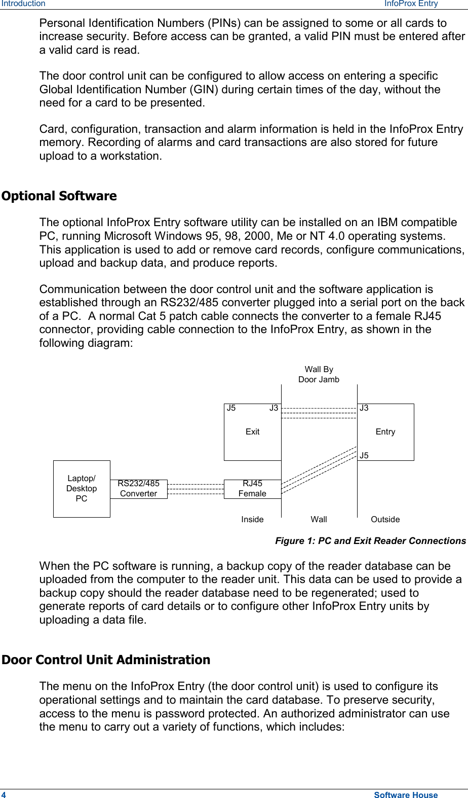 Introduction   InfoProx Entry Personal Identification Numbers (PINs) can be assigned to some or all cards to increase security. Before access can be granted, a valid PIN must be entered after a valid card is read. The door control unit can be configured to allow access on entering a specific Global Identification Number (GIN) during certain times of the day, without the need for a card to be presented.  Card, configuration, transaction and alarm information is held in the InfoProx Entry memory. Recording of alarms and card transactions are also stored for future upload to a workstation. Optional Software The optional InfoProx Entry software utility can be installed on an IBM compatible PC, running Microsoft Windows 95, 98, 2000, Me or NT 4.0 operating systems. This application is used to add or remove card records, configure communications, upload and backup data, and produce reports. Communication between the door control unit and the software application is established through an RS232/485 converter plugged into a serial port on the back of a PC.  A normal Cat 5 patch cable connects the converter to a female RJ45 connector, providing cable connection to the InfoProx Entry, as shown in the following diagram: Laptop/DesktopPCRS232/485ConverterRJ45FemaleExitJ5 J3EntryJ5J3Wall ByDoor JambWall OutsideInside  Figure 1: PC and Exit Reader Connections When the PC software is running, a backup copy of the reader database can be uploaded from the computer to the reader unit. This data can be used to provide a backup copy should the reader database need to be regenerated; used to generate reports of card details or to configure other InfoProx Entry units by uploading a data file. Door Control Unit Administration The menu on the InfoProx Entry (the door control unit) is used to configure its operational settings and to maintain the card database. To preserve security, access to the menu is password protected. An authorized administrator can use the menu to carry out a variety of functions, which includes: 4  Software House 