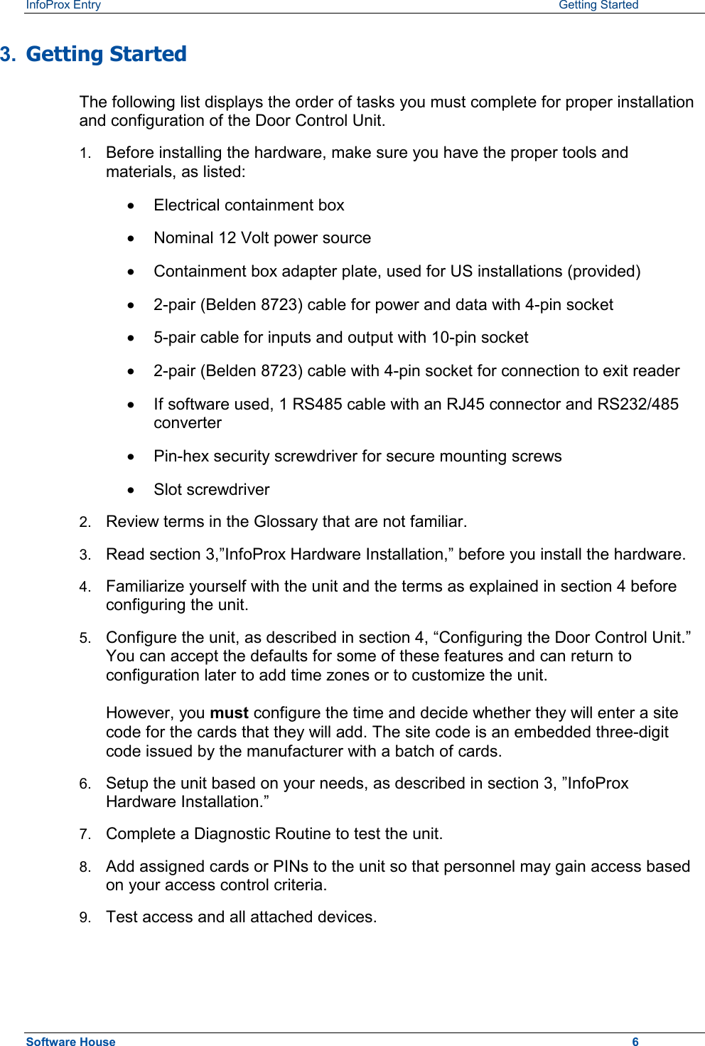 InfoProx Entry    Getting Started 3.  Getting Started  The following list displays the order of tasks you must complete for proper installation and configuration of the Door Control Unit. 1.  Before installing the hardware, make sure you have the proper tools and materials, as listed:  ·  Electrical containment box ·  Nominal 12 Volt power source ·  Containment box adapter plate, used for US installations (provided) ·  2-pair (Belden 8723) cable for power and data with 4-pin socket ·  5-pair cable for inputs and output with 10-pin socket ·  2-pair (Belden 8723) cable with 4-pin socket for connection to exit reader ·  If software used, 1 RS485 cable with an RJ45 connector and RS232/485 converter ·  Pin-hex security screwdriver for secure mounting screws ·  Slot screwdriver 2.  Review terms in the Glossary that are not familiar. 3.  Read section 3,”InfoProx Hardware Installation,” before you install the hardware. 4.  Familiarize yourself with the unit and the terms as explained in section 4 before configuring the unit. 5.  Configure the unit, as described in section 4, “Configuring the Door Control Unit.” You can accept the defaults for some of these features and can return to configuration later to add time zones or to customize the unit.  However, you must configure the time and decide whether they will enter a site code for the cards that they will add. The site code is an embedded three-digit code issued by the manufacturer with a batch of cards.  6.  Setup the unit based on your needs, as described in section 3, ”InfoProx Hardware Installation.” 7.  Complete a Diagnostic Routine to test the unit. 8.  Add assigned cards or PINs to the unit so that personnel may gain access based on your access control criteria. 9.  Test access and all attached devices. Software House    6 