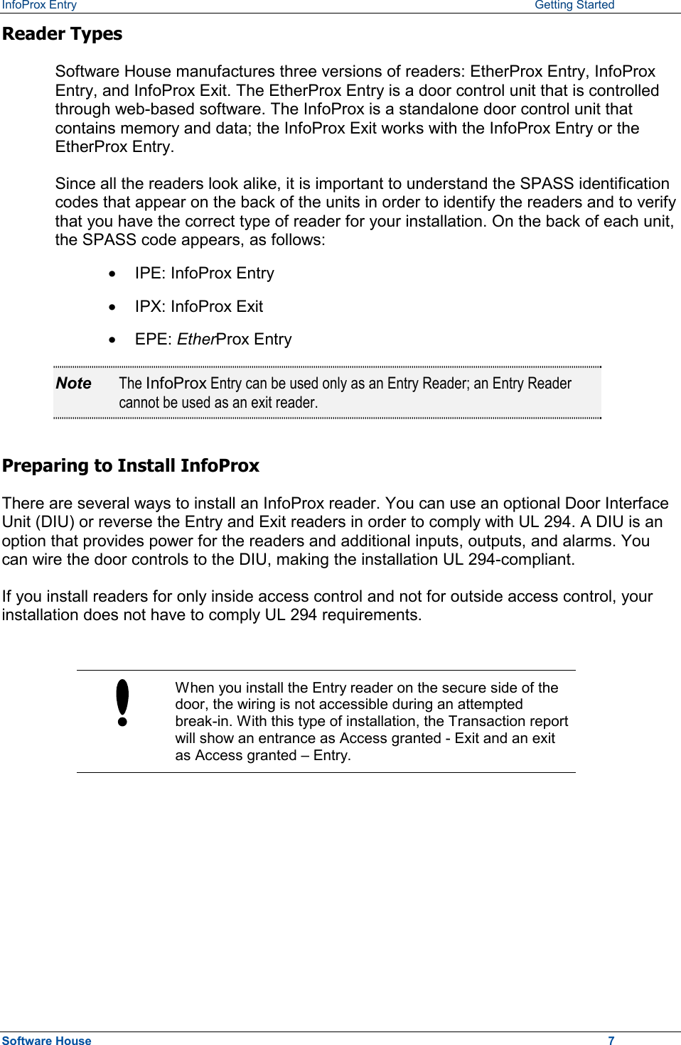 InfoProx Entry    Getting Started Reader Types Software House manufactures three versions of readers: EtherProx Entry, InfoProx Entry, and InfoProx Exit. The EtherProx Entry is a door control unit that is controlled through web-based software. The InfoProx is a standalone door control unit that contains memory and data; the InfoProx Exit works with the InfoProx Entry or the EtherProx Entry. Since all the readers look alike, it is important to understand the SPASS identification codes that appear on the back of the units in order to identify the readers and to verify that you have the correct type of reader for your installation. On the back of each unit, the SPASS code appears, as follows: ·  IPE: InfoProx Entry ·  IPX: InfoProx Exit ·  EPE: EtherProx Entry  Note  The InfoProx Entry can be used only as an Entry Reader; an Entry Reader cannot be used as an exit reader. Preparing to Install InfoProx There are several ways to install an InfoProx reader. You can use an optional Door Interface Unit (DIU) or reverse the Entry and Exit readers in order to comply with UL 294. A DIU is an option that provides power for the readers and additional inputs, outputs, and alarms. You can wire the door controls to the DIU, making the installation UL 294-compliant. If you install readers for only inside access control and not for outside access control, your installation does not have to comply UL 294 requirements.   When you install the Entry reader on the secure side of the door, the wiring is not accessible during an attempted break-in. With this type of installation, the Transaction report will show an entrance as Access granted - Exit and an exit as Access granted – Entry.  Software House    7 