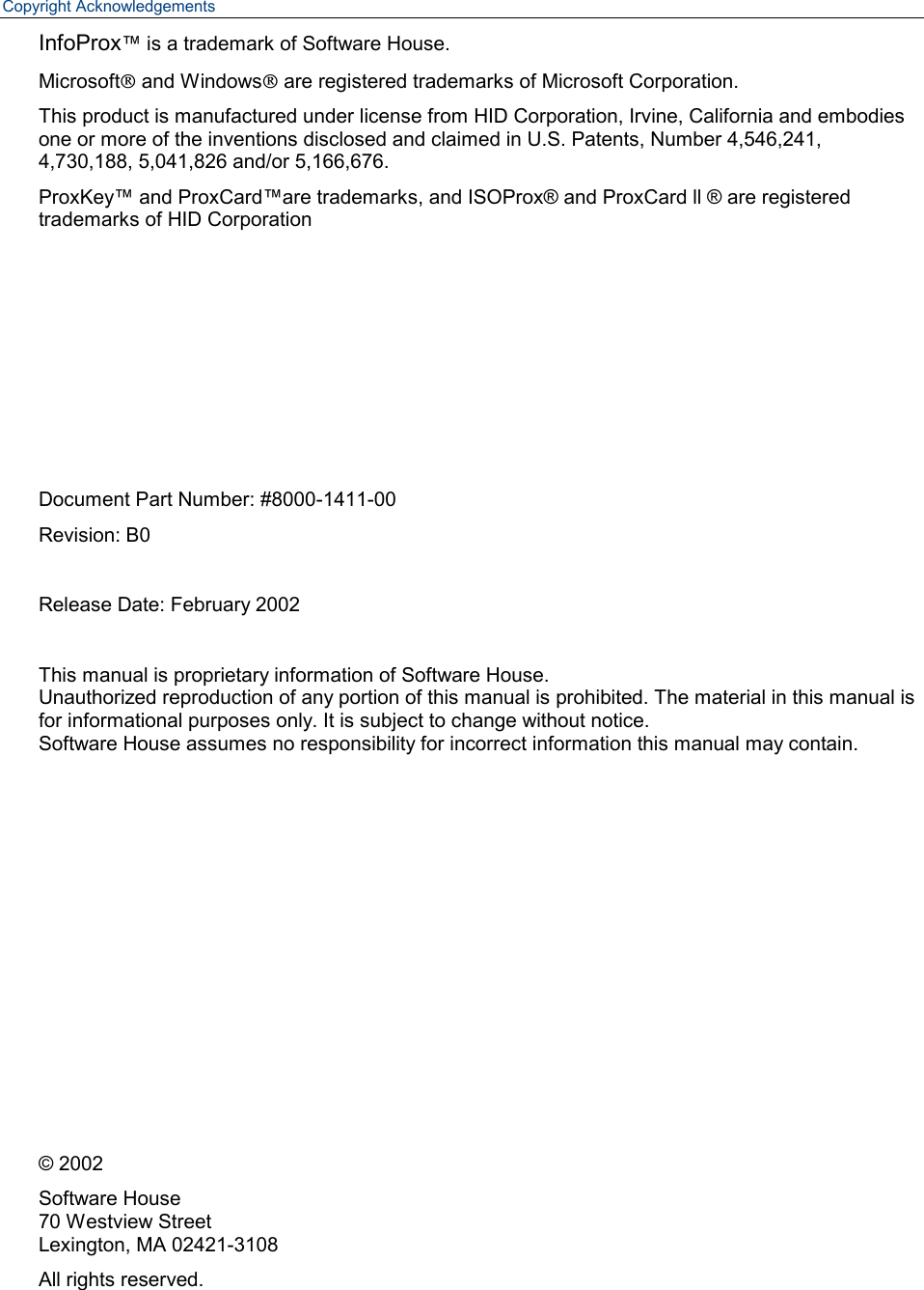 Copyright Acknowledgements InfoProx™ is a trademark of Software House. MicrosoftÒ and WindowsÒ are registered trademarks of Microsoft Corporation. This product is manufactured under license from HID Corporation, Irvine, California and embodies one or more of the inventions disclosed and claimed in U.S. Patents, Number 4,546,241, 4,730,188, 5,041,826 and/or 5,166,676.  ProxKey™ and ProxCard™are trademarks, and ISOProx® and ProxCard ll ® are registered trademarks of HID Corporation        Document Part Number: #8000-1411-00 Revision: B0  Release Date: February 2002  This manual is proprietary information of Software House. Unauthorized reproduction of any portion of this manual is prohibited. The material in this manual is for informational purposes only. It is subject to change without notice.  Software House assumes no responsibility for incorrect information this manual may contain.            © 2002 Software House 70 Westview Street Lexington, MA 02421-3108 All rights reserved. 