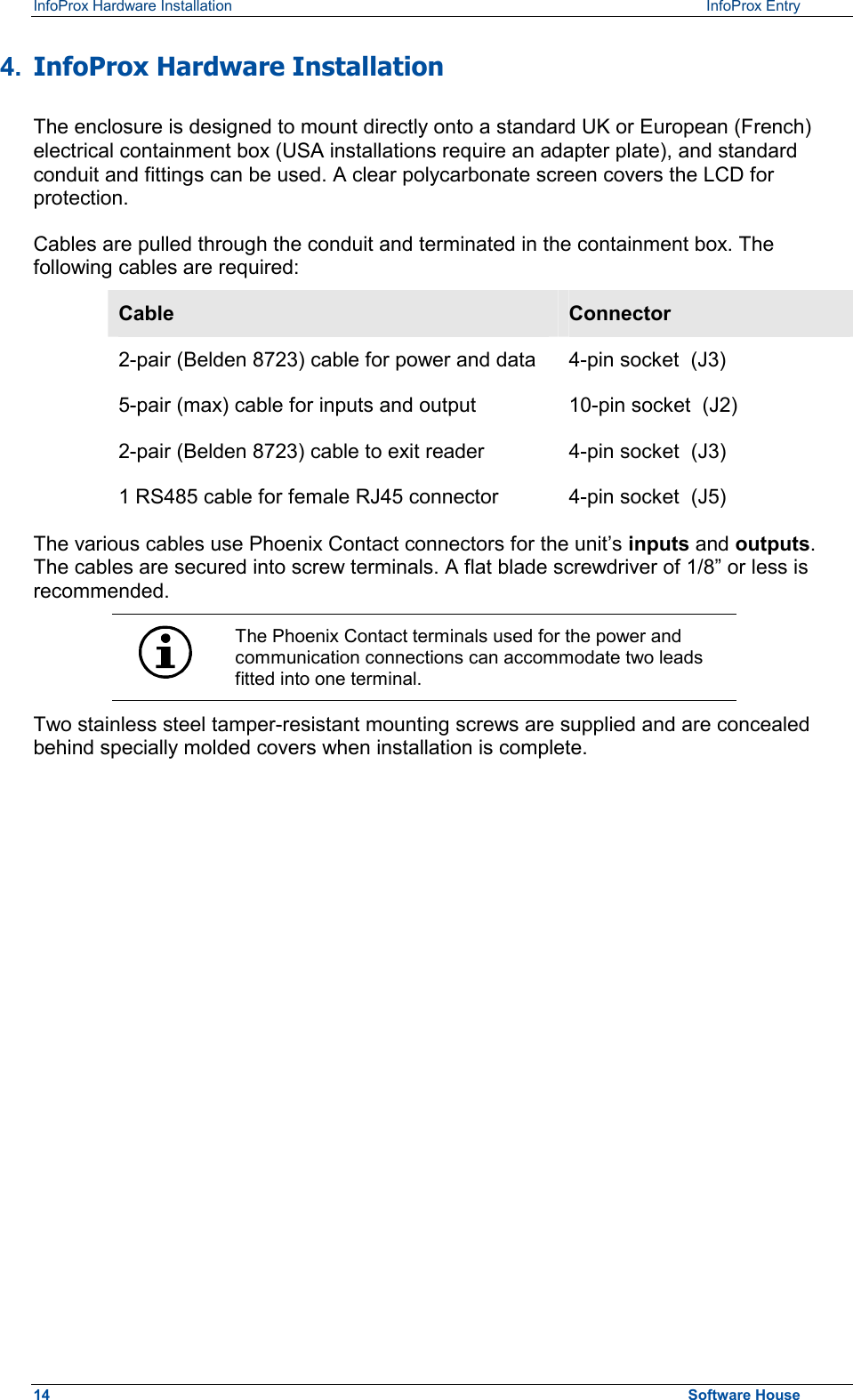 InfoProx Hardware Installation   InfoProx Entry   4.  InfoProx Hardware Installation The enclosure is designed to mount directly onto a standard UK or European (French) electrical containment box (USA installations require an adapter plate), and standard conduit and fittings can be used. A clear polycarbonate screen covers the LCD for protection. Cables are pulled through the conduit and terminated in the containment box. The following cables are required: Cable  Connector 2-pair (Belden 8723) cable for power and data  4-pin socket  (J3) 5-pair (max) cable for inputs and output  10-pin socket  (J2) 2-pair (Belden 8723) cable to exit reader 1 RS485 cable for female RJ45 connector  4-pin socket  (J3) 4-pin socket  (J5) The various cables use Phoenix Contact connectors for the unit’s inputs and outputs. The cables are secured into screw terminals. A flat blade screwdriver of 1/8” or less is recommended.  The Phoenix Contact terminals used for the power and communication connections can accommodate two leads fitted into one terminal. Two stainless steel tamper-resistant mounting screws are supplied and are concealed behind specially molded covers when installation is complete. 14  Software House 