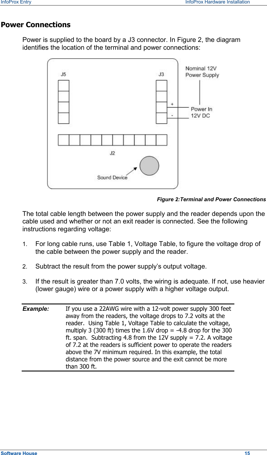 InfoProx Entry    InfoProx Hardware Installation Power Connections Power is supplied to the board by a J3 connector. In Figure 2, the diagram identifies the location of the terminal and power connections:  Figure 2:Terminal and Power Connections  The total cable length between the power supply and the reader depends upon the cable used and whether or not an exit reader is connected. See the following instructions regarding voltage:  1.  For long cable runs, use Table 1, Voltage Table, to figure the voltage drop of the cable between the power supply and the reader.  2.  Subtract the result from the power supply’s output voltage.  3.  If the result is greater than 7.0 volts, the wiring is adequate. If not, use heavier (lower gauge) wire or a power supply with a higher voltage output. Example:  If you use a 22AWG wire with a 12-volt power supply 300 feet away from the readers, the voltage drops to 7.2 volts at the reader.  Using Table 1, Voltage Table to calculate the voltage, multiply 3 (300 ft) times the 1.6V drop = -4.8 drop for the 300 ft. span.  Subtracting 4.8 from the 12V supply = 7.2. A voltage of 7.2 at the readers is sufficient power to operate the readers above the 7V minimum required. In this example, the total distance from the power source and the exit cannot be more than 300 ft.  Software House    15 