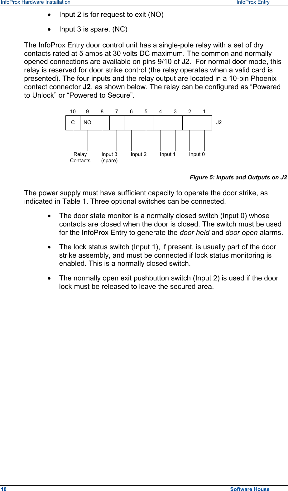 InfoProx Hardware Installation   InfoProx Entry   ·  Input 2 is for request to exit (NO) ·  Input 3 is spare. (NC) The InfoProx Entry door control unit has a single-pole relay with a set of dry contacts rated at 5 amps at 30 volts DC maximum. The common and normally opened connections are available on pins 9/10 of J2.  For normal door mode, this relay is reserved for door strike control (the relay operates when a valid card is presented). The four inputs and the relay output are located in a 10-pin Phoenix contact connector J2, as shown below. The relay can be configured as “Powered to Unlock” or “Powered to Secure”. CNO J2RelayContacts1Input 3(spare)Input 2 Input 1 Input 02345678910 Figure 5: Inputs and Outputs on J2 The power supply must have sufficient capacity to operate the door strike, as indicated in Table 1. Three optional switches can be connected. ·  The door state monitor is a normally closed switch (Input 0) whose contacts are closed when the door is closed. The switch must be used for the InfoProx Entry to generate the door held and door open alarms. ·  The lock status switch (Input 1), if present, is usually part of the door strike assembly, and must be connected if lock status monitoring is enabled. This is a normally closed switch. ·  The normally open exit pushbutton switch (Input 2) is used if the door lock must be released to leave the secured area. 18  Software House 