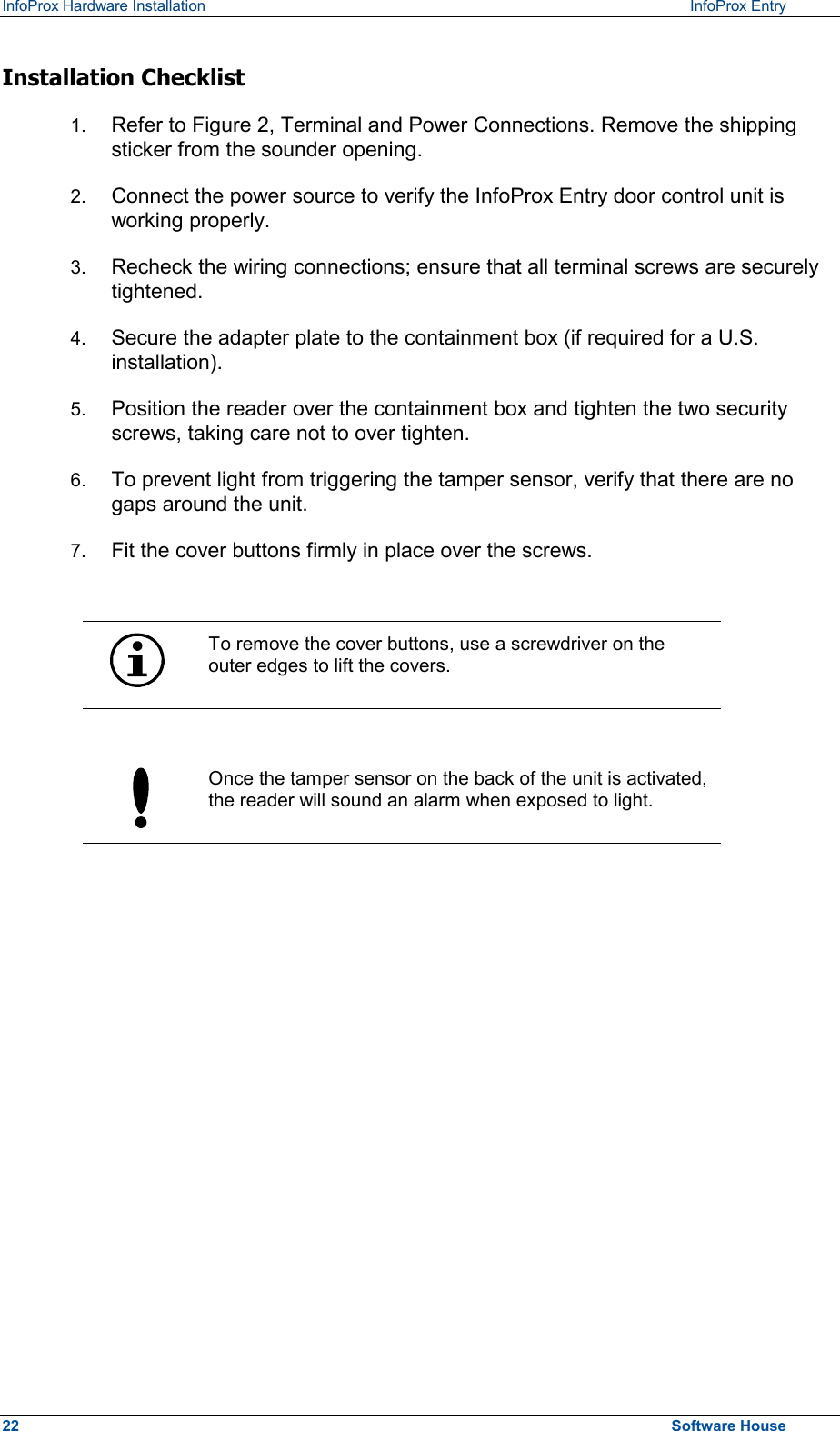 InfoProx Hardware Installation   InfoProx Entry   Installation Checklist 1.  Refer to Figure 2, Terminal and Power Connections. Remove the shipping sticker from the sounder opening. 2.  Connect the power source to verify the InfoProx Entry door control unit is working properly. 3.  Recheck the wiring connections; ensure that all terminal screws are securely tightened. 4.  Secure the adapter plate to the containment box (if required for a U.S. installation). 5.  Position the reader over the containment box and tighten the two security screws, taking care not to over tighten.  6.  To prevent light from triggering the tamper sensor, verify that there are no gaps around the unit. 7.  Fit the cover buttons firmly in place over the screws.   To remove the cover buttons, use a screwdriver on the outer edges to lift the covers.   Once the tamper sensor on the back of the unit is activated, the reader will sound an alarm when exposed to light.  22  Software House 