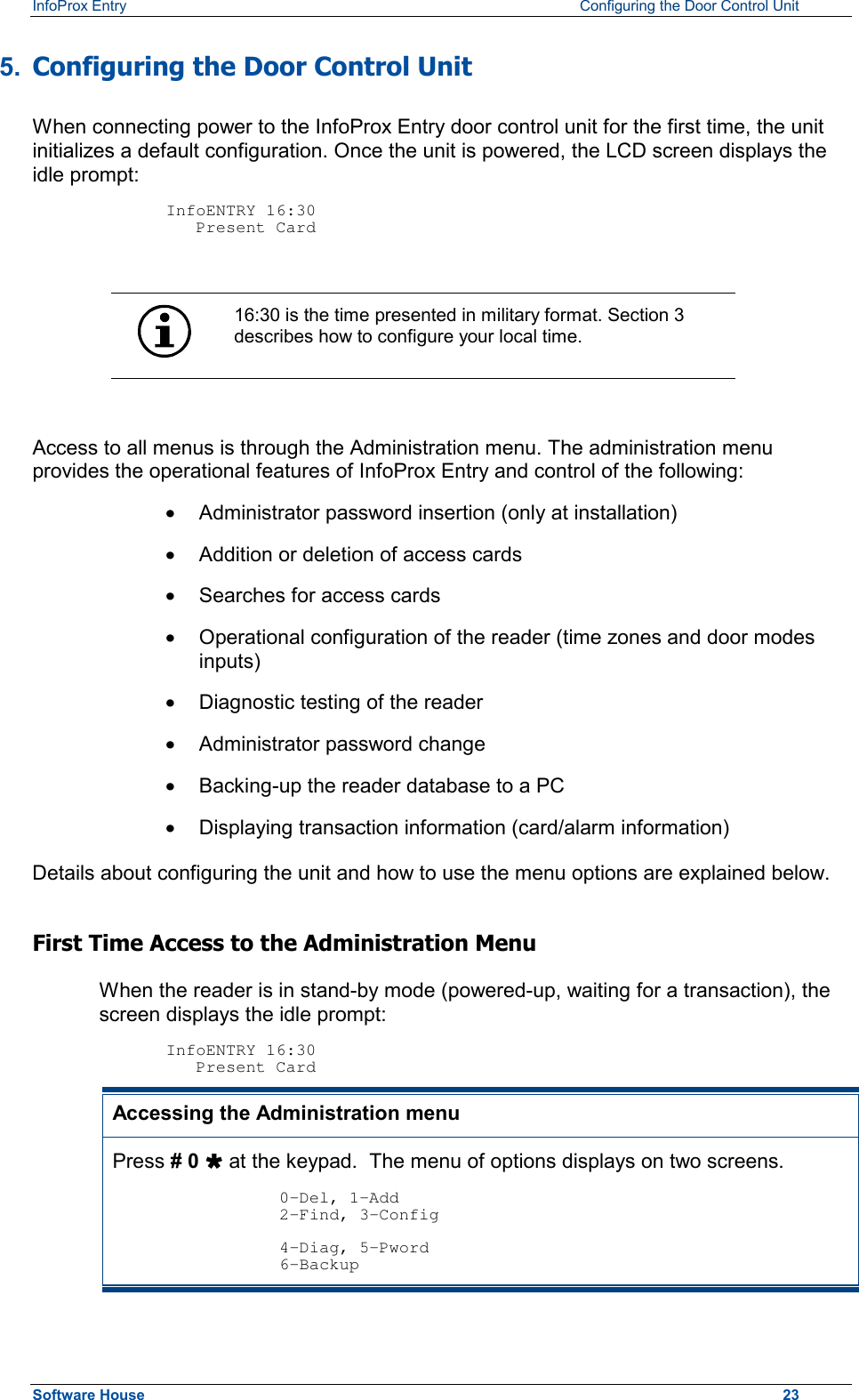 InfoProx Entry    Configuring the Door Control Unit 5.  Configuring the Door Control Unit When connecting power to the InfoProx Entry door control unit for the first time, the unit initializes a default configuration. Once the unit is powered, the LCD screen displays the idle prompt:   InfoENTRY 16:30    Present Card   16:30 is the time presented in military format. Section 3 describes how to configure your local time.  Access to all menus is through the Administration menu. The administration menu provides the operational features of InfoProx Entry and control of the following: ·  Administrator password insertion (only at installation) ·  Addition or deletion of access cards ·  Searches for access cards ·  Operational configuration of the reader (time zones and door modes inputs) ·  Diagnostic testing of the reader ·  Administrator password change ·  Backing-up the reader database to a PC ·  Displaying transaction information (card/alarm information) Details about configuring the unit and how to use the menu options are explained below. First Time Access to the Administration Menu When the reader is in stand-by mode (powered-up, waiting for a transaction), the screen displays the idle prompt:  InfoENTRY 16:30    Present Card Accessing the Administration menu Press # 0 Ù at the keypad.  The menu of options displays on two screens.  0-Del, 1-Add 2-Find, 3-Config  4-Diag, 5-Pword 6-Backup Software House    23 