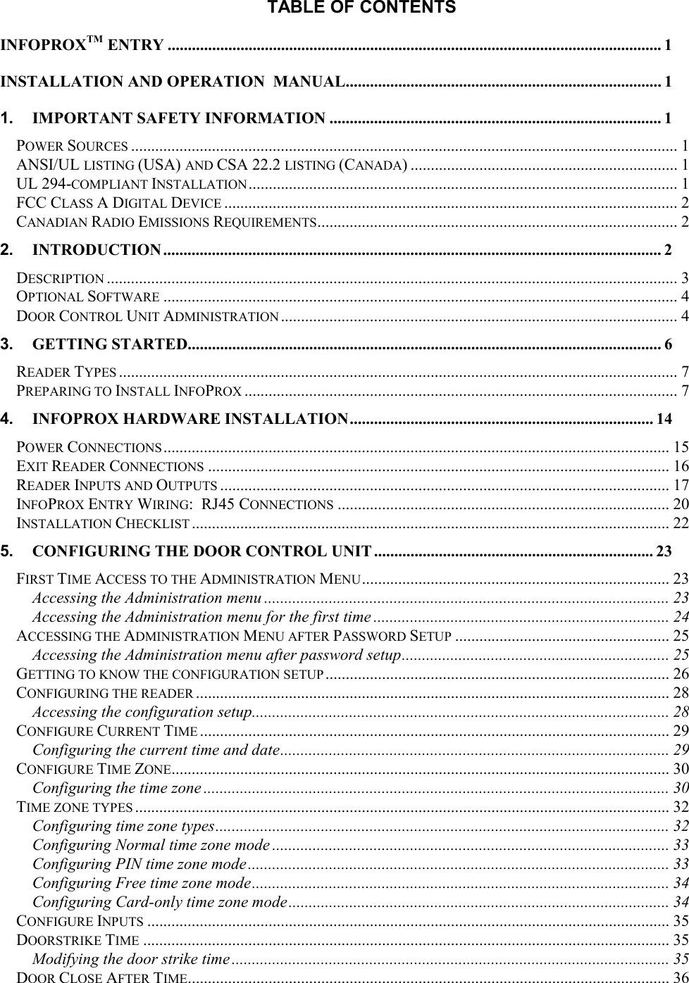 TABLE OF CONTENTS INFOPROXTM ENTRY ..........................................................................................................................1 INSTALLATION AND OPERATION  MANUAL.............................................................................. 1 1. IMPORTANT SAFETY INFORMATION .................................................................................. 1 POWER SOURCES ....................................................................................................................................... 1 ANSI/UL LISTING (USA) AND CSA 22.2 LISTING (CANADA) .................................................................. 1 UL 294-COMPLIANT INSTALLATION .......................................................................................................... 1 FCC CLASS A DIGITAL DEVICE ................................................................................................................ 2 CANADIAN RADIO EMISSIONS REQUIREMENTS......................................................................................... 2 2. INTRODUCTION ........................................................................................................................... 2 DESCRIPTION ............................................................................................................................................. 3 OPTIONAL SOFTWARE ............................................................................................................................... 4 DOOR CONTROL UNIT ADMINISTRATION .................................................................................................. 4 3. GETTING STARTED..................................................................................................................... 6 READER TYPES .......................................................................................................................................... 7 PREPARING TO INSTALL INFOPROX ........................................................................................................... 7 4. INFOPROX HARDWARE INSTALLATION........................................................................... 14 POWER CONNECTIONS............................................................................................................................. 15 EXIT READER CONNECTIONS .................................................................................................................. 16 READER INPUTS AND OUTPUTS ............................................................................................................... 17 INFOPROX ENTRY WIRING:  RJ45 CONNECTIONS .................................................................................. 20 INSTALLATION CHECKLIST ...................................................................................................................... 22 5. CONFIGURING THE DOOR CONTROL UNIT ..................................................................... 23 FIRST TIME ACCESS TO THE ADMINISTRATION MENU............................................................................ 23 Accessing the Administration menu .................................................................................................... 23 Accessing the Administration menu for the first time ......................................................................... 24 ACCESSING THE ADMINISTRATION MENU AFTER PASSWORD SETUP ..................................................... 25 Accessing the Administration menu after password setup.................................................................. 25 GETTING TO KNOW THE CONFIGURATION SETUP ..................................................................................... 26 CONFIGURING THE READER ..................................................................................................................... 28 Accessing the configuration setup....................................................................................................... 28 CONFIGURE CURRENT TIME .................................................................................................................... 29 Configuring the current time and date................................................................................................ 29 CONFIGURE TIME ZONE........................................................................................................................... 30 Configuring the time zone ................................................................................................................... 30 TIME ZONE TYPES .................................................................................................................................... 32 Configuring time zone types................................................................................................................ 32 Configuring Normal time zone mode .................................................................................................. 33 Configuring PIN time zone mode........................................................................................................ 33 Configuring Free time zone mode....................................................................................................... 34 Configuring Card-only time zone mode.............................................................................................. 34 CONFIGURE INPUTS ................................................................................................................................. 35 DOORSTRIKE TIME .................................................................................................................................. 35 Modifying the door strike time ............................................................................................................ 35 DOOR CLOSE AFTER TIME....................................................................................................................... 36 