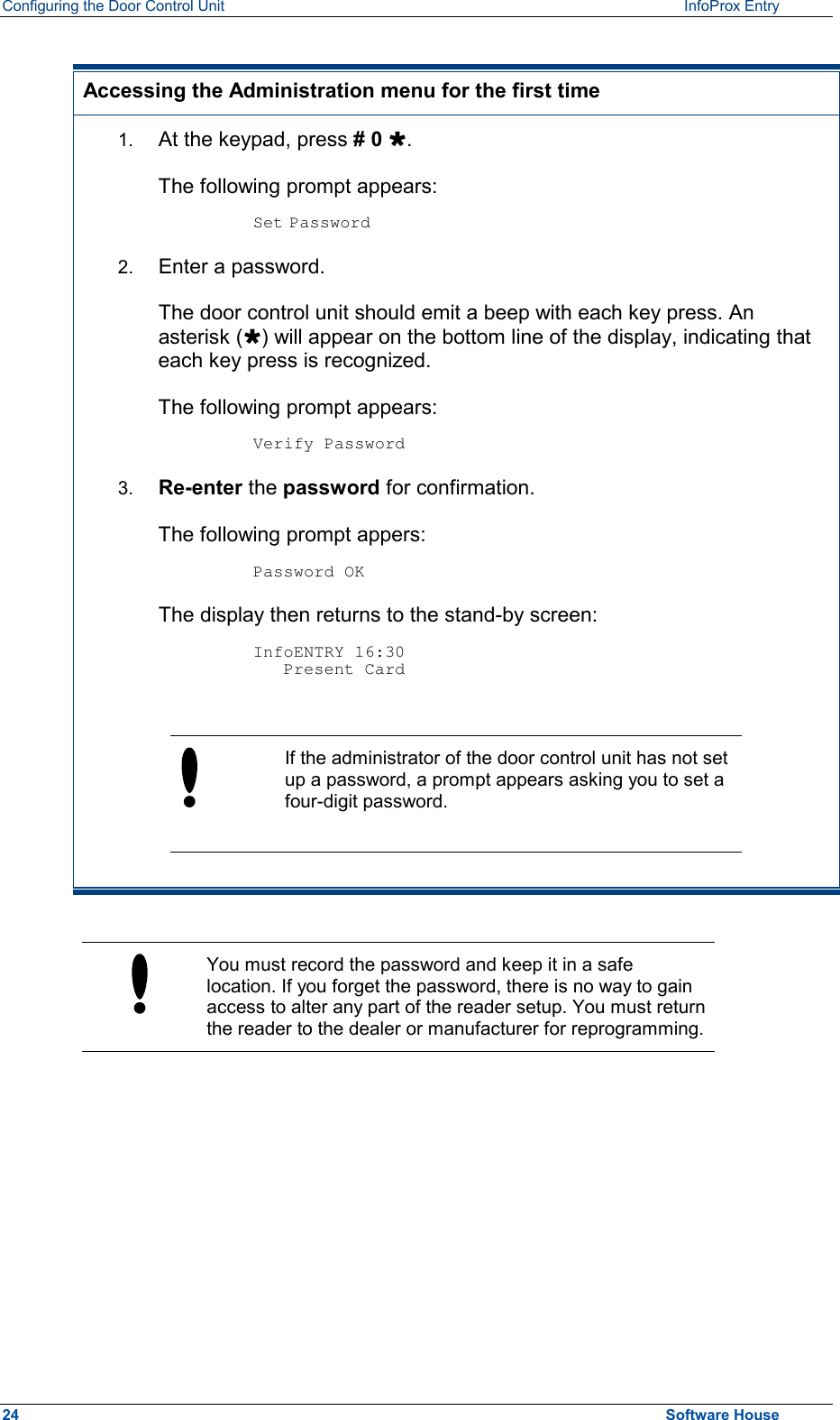 Configuring the Door Control Unit   InfoProx Entry    Accessing the Administration menu for the first time 1.  At the keypad, press # 0 Ù.  The following prompt appears:  Set Password 2.  Enter a password.  The door control unit should emit a beep with each key press. An asterisk (Ù) will appear on the bottom line of the display, indicating that each key press is recognized. The following prompt appears:  Verify Password 3.  Re-enter the password for confirmation. The following prompt appers:  Password OK The display then returns to the stand-by screen:  InfoENTRY 16:30    Present Card   If the administrator of the door control unit has not set up a password, a prompt appears asking you to set a four-digit password.    You must record the password and keep it in a safe location. If you forget the password, there is no way to gain access to alter any part of the reader setup. You must return the reader to the dealer or manufacturer for reprogramming.  24  Software House 