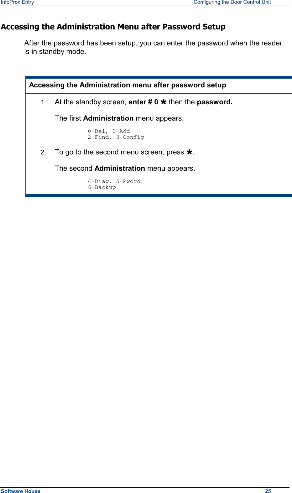 InfoProx Entry    Configuring the Door Control Unit Accessing the Administration Menu after Password Setup After the password has been setup, you can enter the password when the reader is in standby mode.  Accessing the Administration menu after password setup 1.  At the standby screen, enter # 0 Ù then the password. The first Administration menu appears.  0-Del, 1-Add 2-Find, 3-Config 2.  To go to the second menu screen, press Ù.  The second Administration menu appears.  4-Diag, 5-Pword 6-Backup   Software House    25 