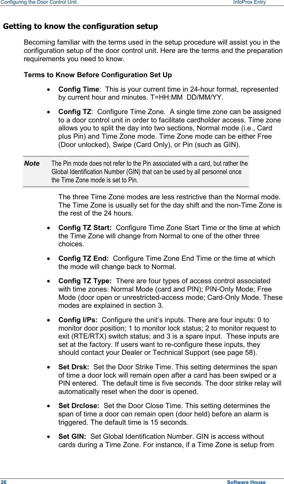 Configuring the Door Control Unit   InfoProx Entry    Getting to know the configuration setup Becoming familiar with the terms used in the setup procedure will assist you in the configuration setup of the door control unit. Here are the terms and the preparation requirements you need to know. Terms to Know Before Configuration Set Up ·  Config Time:  This is your current time in 24-hour format, represented by current hour and minutes. T=HH:MM  DD/MM/YY. ·  Config TZ:  Configure Time Zone.  A single time zone can be assigned to a door control unit in order to facilitate cardholder access. Time zone allows you to split the day into two sections, Normal mode (i.e., Card plus Pin) and Time Zone mode. Time Zone mode can be either Free (Door unlocked), Swipe (Card Only), or Pin (such as GIN).  Note  The Pin mode does not refer to the Pin associated with a card, but rather the Global Identification Number (GIN) that can be used by all personnel once the Time Zone mode is set to Pin.  The three Time Zone modes are less restrictive than the Normal mode. The Time Zone is usually set for the day shift and the non-Time Zone is the rest of the 24 hours. ·  Config TZ Start:  Configure Time Zone Start Time or the time at which the Time Zone will change from Normal to one of the other three choices. ·  Config TZ End:  Configure Time Zone End Time or the time at which the mode will change back to Normal. ·  Config TZ Type:  There are four types of access control associated with time zones: Normal Mode (card and PIN); PIN-Only Mode; Free Mode (door open or unrestricted-access mode; Card-Only Mode. These modes are explained in section 3.  ·  Config I/Ps:  Configure the unit’s inputs. There are four inputs: 0 to monitor door position; 1 to monitor lock status; 2 to monitor request to exit (RTE/RTX) switch status; and 3 is a spare input.  These inputs are set at the factory. If users want to re-configure these inputs, they should contact your Dealer or Technical Support (see page 58). ·  Set Drsk:  Set the Door Strike Time. This setting determines the span of time a door lock will remain open after a card has been swiped or a PIN entered.  The default time is five seconds. The door strike relay will automatically reset when the door is opened. ·  Set Drclose:  Set the Door Close Time. This setting determines the span of time a door can remain open (door held) before an alarm is triggered. The default time is 15 seconds. ·  Set GIN:  Set Global Identification Number. GIN is access without cards during a Time Zone. For instance, if a Time Zone is setup from 26  Software House 