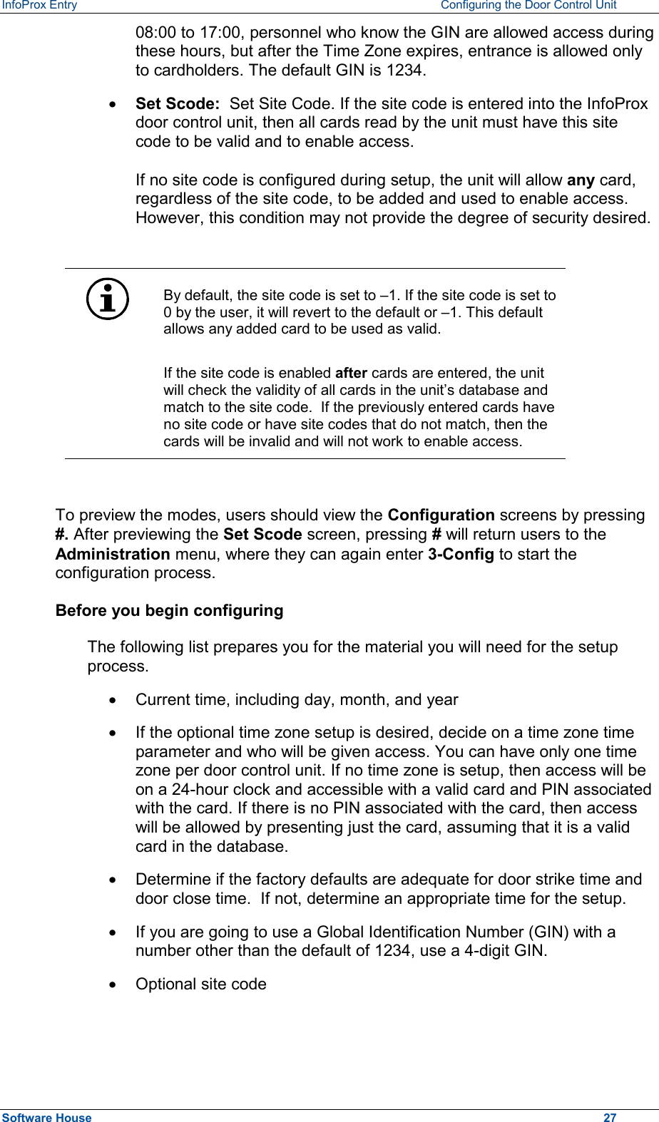 InfoProx Entry    Configuring the Door Control Unit 08:00 to 17:00, personnel who know the GIN are allowed access during these hours, but after the Time Zone expires, entrance is allowed only to cardholders. The default GIN is 1234. ·  Set Scode:  Set Site Code. If the site code is entered into the InfoProx door control unit, then all cards read by the unit must have this site code to be valid and to enable access.  If no site code is configured during setup, the unit will allow any card, regardless of the site code, to be added and used to enable access. However, this condition may not provide the degree of security desired.    By default, the site code is set to –1. If the site code is set to 0 by the user, it will revert to the default or –1. This default allows any added card to be used as valid. If the site code is enabled after cards are entered, the unit will check the validity of all cards in the unit’s database and match to the site code.  If the previously entered cards have no site code or have site codes that do not match, then the cards will be invalid and will not work to enable access.  To preview the modes, users should view the Configuration screens by pressing #. After previewing the Set Scode screen, pressing # will return users to the Administration menu, where they can again enter 3-Config to start the configuration process. Before you begin configuring The following list prepares you for the material you will need for the setup process. ·  Current time, including day, month, and year ·  If the optional time zone setup is desired, decide on a time zone time parameter and who will be given access. You can have only one time zone per door control unit. If no time zone is setup, then access will be on a 24-hour clock and accessible with a valid card and PIN associated with the card. If there is no PIN associated with the card, then access will be allowed by presenting just the card, assuming that it is a valid card in the database. ·  Determine if the factory defaults are adequate for door strike time and door close time.  If not, determine an appropriate time for the setup. ·  If you are going to use a Global Identification Number (GIN) with a number other than the default of 1234, use a 4-digit GIN. ·  Optional site code Software House    27 