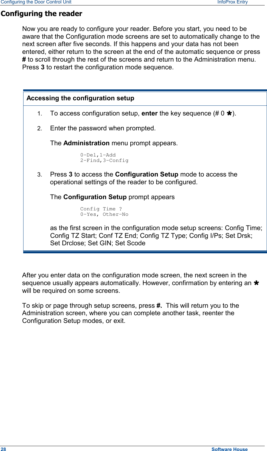 Configuring the Door Control Unit   InfoProx Entry   Configuring the reader Now you are ready to configure your reader. Before you start, you need to be aware that the Configuration mode screens are set to automatically change to the next screen after five seconds. If this happens and your data has not been entered, either return to the screen at the end of the automatic sequence or press # to scroll through the rest of the screens and return to the Administration menu.  Press 3 to restart the configuration mode sequence.  Accessing the configuration setup 1.  To access configuration setup, enter the key sequence (# 0 Ù). 2.  Enter the password when prompted. The Administration menu prompt appears.  0-Del,1-Add 2-Find,3-Config 3.  Press 3 to access the Configuration Setup mode to access the operational settings of the reader to be configured. The Configuration Setup prompt appears  Config Time ? 0-Yes, Other-No  as the first screen in the configuration mode setup screens: Config Time; Config TZ Start; Conf TZ End; Config TZ Type; Config I/Ps; Set Drsk; Set Drclose; Set GIN; Set Scode  After you enter data on the configuration mode screen, the next screen in the sequence usually appears automatically. However, confirmation by entering an Ù will be required on some screens. To skip or page through setup screens, press #.  This will return you to the Administration screen, where you can complete another task, reenter the Configuration Setup modes, or exit. 28  Software House 