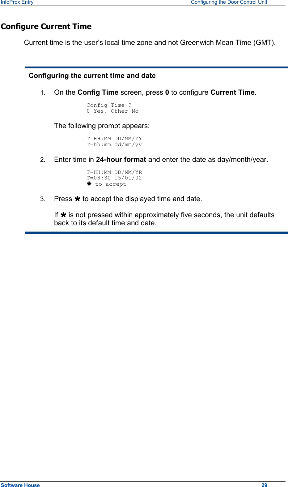 InfoProx Entry    Configuring the Door Control Unit Configure Current Time  Current time is the user’s local time zone and not Greenwich Mean Time (GMT).  Configuring the current time and date 1.  On the Config Time screen, press 0 to configure Current Time.  Config Time ? 0-Yes, Other-No The following prompt appears:  T=HH:MM DD/MM/YY T=hh:mm dd/mm/yy 2.  Enter time in 24-hour format and enter the date as day/month/year.  T=HH:MM DD/MM/YR T=08:30 15/01/02 Ù to accept 3.  Press Ù to accept the displayed time and date. If Ù is not pressed within approximately five seconds, the unit defaults back to its default time and date.  Software House    29 