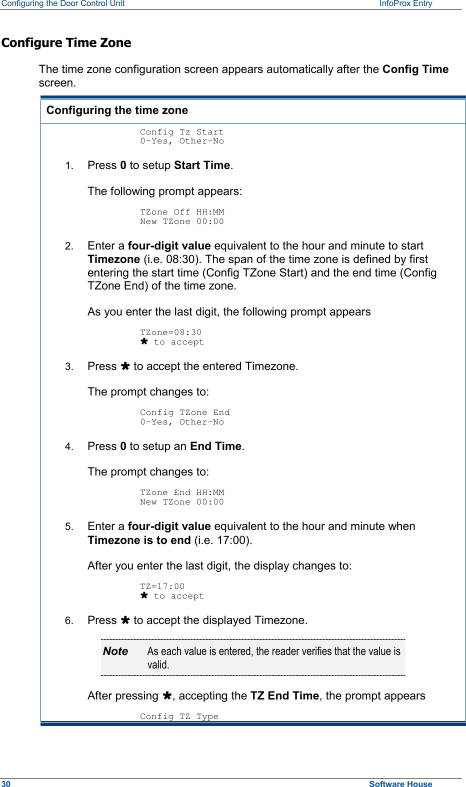 Configuring the Door Control Unit   InfoProx Entry   Configure Time Zone  The time zone configuration screen appears automatically after the Config Time screen. Configuring the time zone  Config Tz Start 0-Yes, Other-No 1.  Press 0 to setup Start Time. The following prompt appears:  TZone Off HH:MM New TZone 00:00 2.  Enter a four-digit value equivalent to the hour and minute to start Timezone (i.e. 08:30). The span of the time zone is defined by first entering the start time (Config TZone Start) and the end time (Config TZone End) of the time zone.  As you enter the last digit, the following prompt appears  TZone=08:30 Ù to accept 3.  Press Ù to accept the entered Timezone. The prompt changes to:  Config TZone End 0-Yes, Other-No 4.  Press 0 to setup an End Time. The prompt changes to:  TZone End HH:MM New TZone 00:00 5.  Enter a four-digit value equivalent to the hour and minute when Timezone is to end (i.e. 17:00). After you enter the last digit, the display changes to:  TZ=17:00 Ù to accept 6.  Press Ù to accept the displayed Timezone. Note  As each value is entered, the reader verifies that the value is valid. After pressing Ù, accepting the TZ End Time, the prompt appears  Config TZ Type30  Software House 