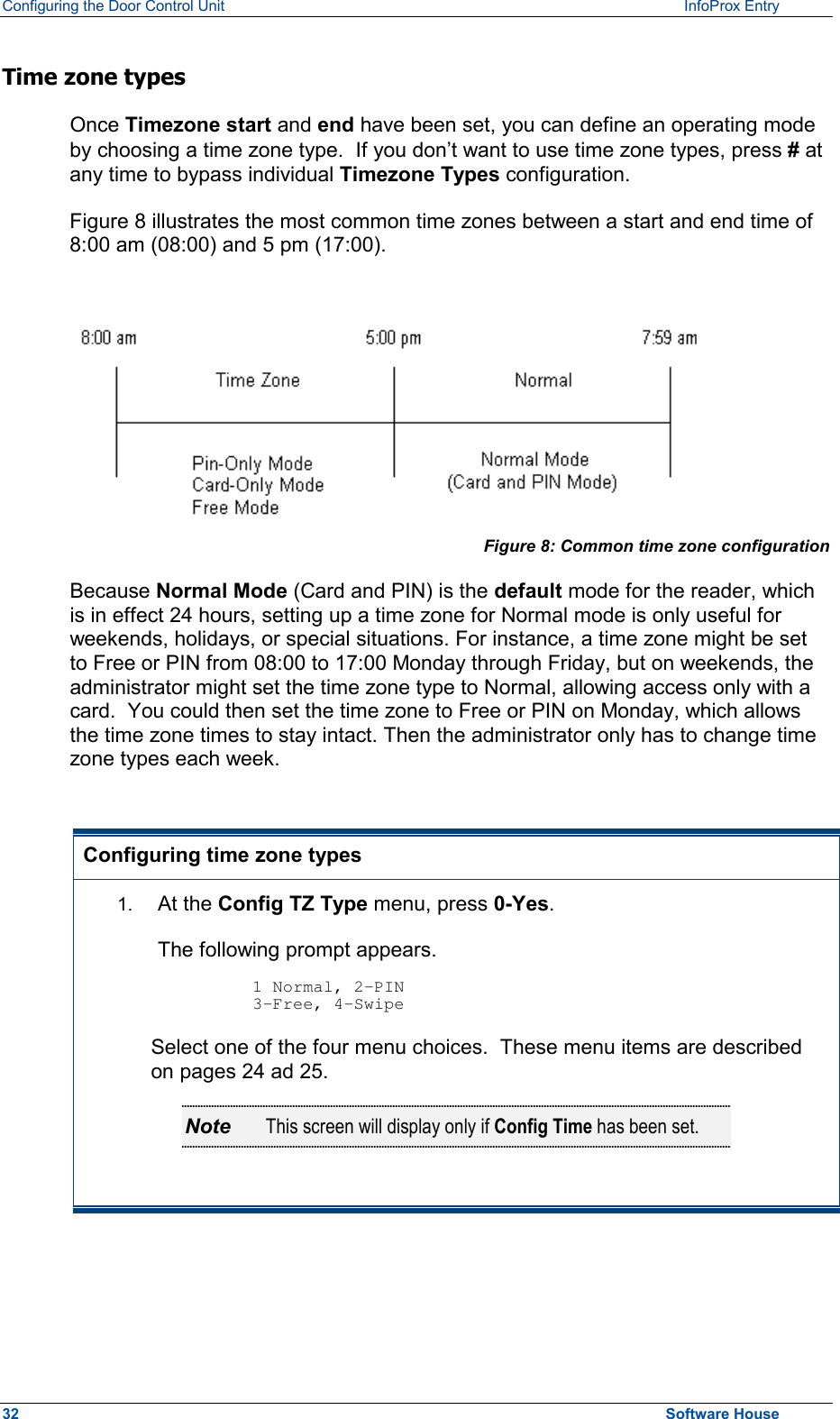 Configuring the Door Control Unit   InfoProx Entry   Time zone types Once Timezone start and end have been set, you can define an operating mode by choosing a time zone type.  If you don’t want to use time zone types, press # at any time to bypass individual Timezone Types configuration.  Figure 8 illustrates the most common time zones between a start and end time of 8:00 am (08:00) and 5 pm (17:00).  Figure 8: Common time zone configuration Because Normal Mode (Card and PIN) is the default mode for the reader, which is in effect 24 hours, setting up a time zone for Normal mode is only useful for weekends, holidays, or special situations. For instance, a time zone might be set to Free or PIN from 08:00 to 17:00 Monday through Friday, but on weekends, the administrator might set the time zone type to Normal, allowing access only with a card.  You could then set the time zone to Free or PIN on Monday, which allows the time zone times to stay intact. Then the administrator only has to change time zone types each week.  Configuring time zone types 1.  At the Config TZ Type menu, press 0-Yes. The following prompt appears.  1 Normal, 2-PIN 3-Free, 4-Swipe Select one of the four menu choices.  These menu items are described on pages 24 ad 25. Note  This screen will display only if Config Time has been set.   32  Software House 