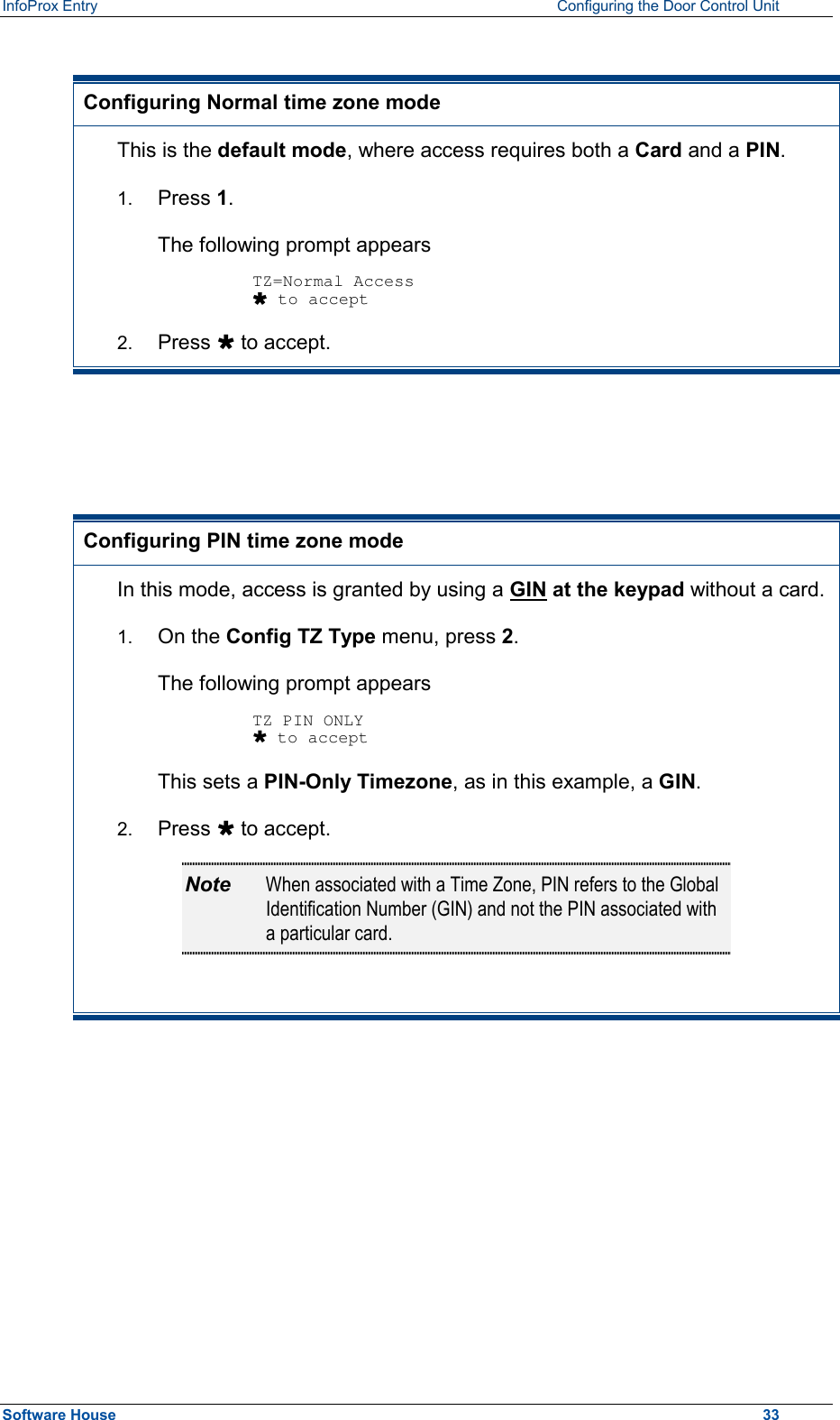 InfoProx Entry    Configuring the Door Control Unit  Configuring Normal time zone mode This is the default mode, where access requires both a Card and a PIN. 1.  Press 1.  The following prompt appears  TZ=Normal Access Ù to accept 2.  Press Ù to accept.    Configuring PIN time zone mode In this mode, access is granted by using a GIN at the keypad without a card. 1.  On the Config TZ Type menu, press 2.  The following prompt appears  TZ PIN ONLY Ù to accept This sets a PIN-Only Timezone, as in this example, a GIN. 2.  Press Ù to accept. Note  When associated with a Time Zone, PIN refers to the Global Identification Number (GIN) and not the PIN associated with a particular card.        Software House    33 